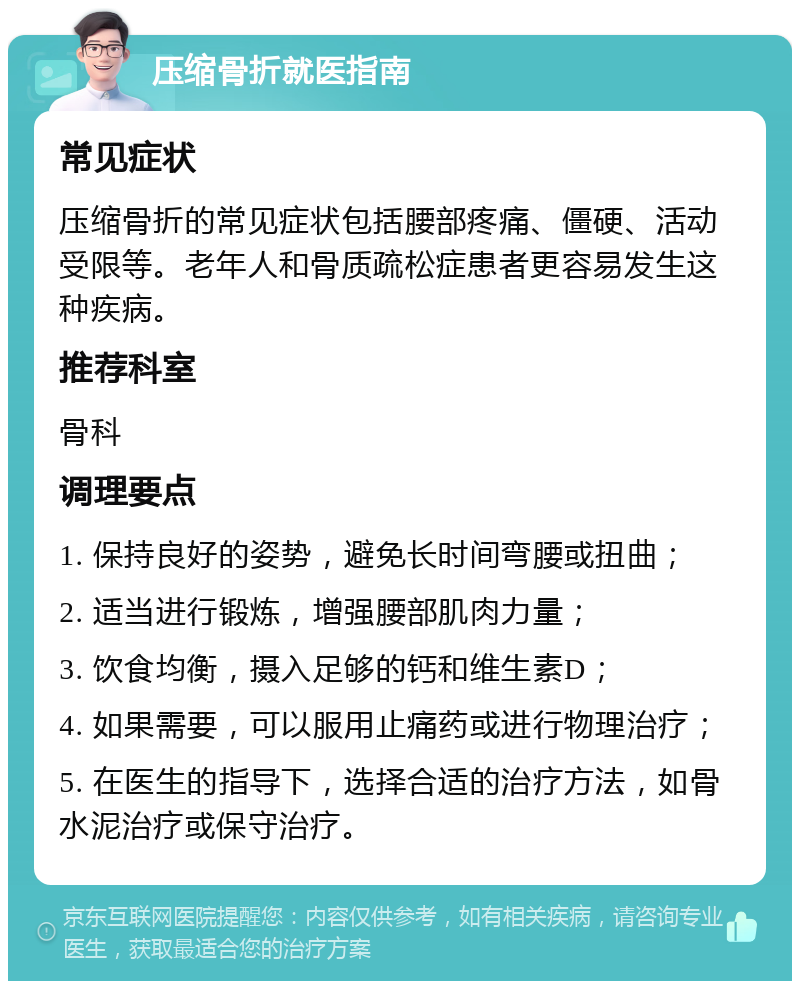 压缩骨折就医指南 常见症状 压缩骨折的常见症状包括腰部疼痛、僵硬、活动受限等。老年人和骨质疏松症患者更容易发生这种疾病。 推荐科室 骨科 调理要点 1. 保持良好的姿势，避免长时间弯腰或扭曲； 2. 适当进行锻炼，增强腰部肌肉力量； 3. 饮食均衡，摄入足够的钙和维生素D； 4. 如果需要，可以服用止痛药或进行物理治疗； 5. 在医生的指导下，选择合适的治疗方法，如骨水泥治疗或保守治疗。