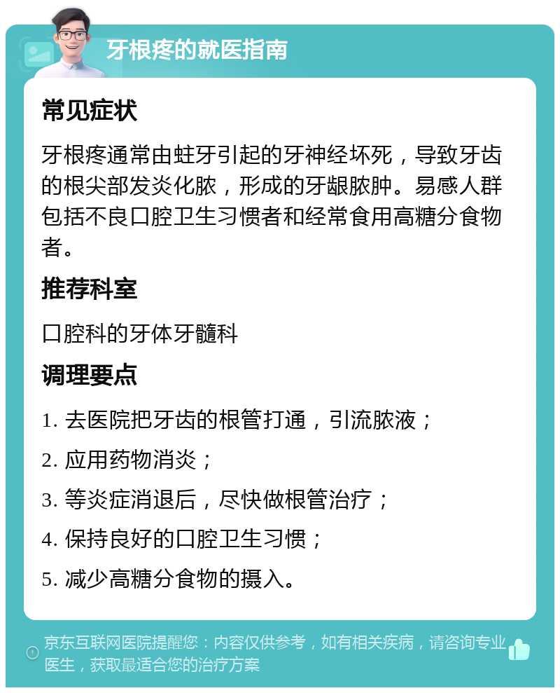 牙根疼的就医指南 常见症状 牙根疼通常由蛀牙引起的牙神经坏死，导致牙齿的根尖部发炎化脓，形成的牙龈脓肿。易感人群包括不良口腔卫生习惯者和经常食用高糖分食物者。 推荐科室 口腔科的牙体牙髓科 调理要点 1. 去医院把牙齿的根管打通，引流脓液； 2. 应用药物消炎； 3. 等炎症消退后，尽快做根管治疗； 4. 保持良好的口腔卫生习惯； 5. 减少高糖分食物的摄入。