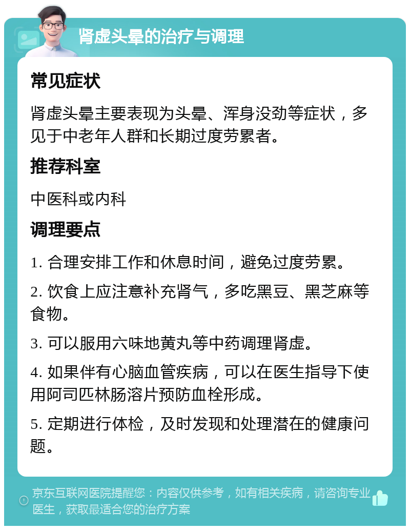 肾虚头晕的治疗与调理 常见症状 肾虚头晕主要表现为头晕、浑身没劲等症状，多见于中老年人群和长期过度劳累者。 推荐科室 中医科或内科 调理要点 1. 合理安排工作和休息时间，避免过度劳累。 2. 饮食上应注意补充肾气，多吃黑豆、黑芝麻等食物。 3. 可以服用六味地黄丸等中药调理肾虚。 4. 如果伴有心脑血管疾病，可以在医生指导下使用阿司匹林肠溶片预防血栓形成。 5. 定期进行体检，及时发现和处理潜在的健康问题。