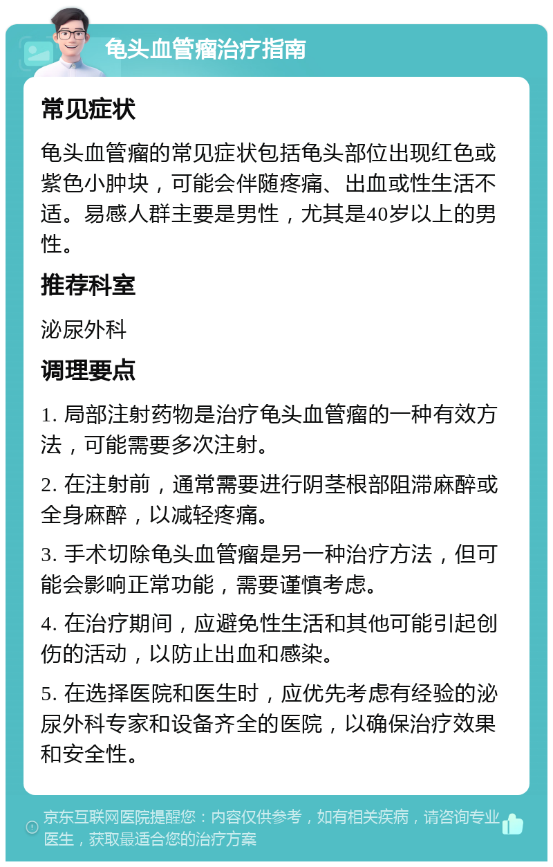 龟头血管瘤治疗指南 常见症状 龟头血管瘤的常见症状包括龟头部位出现红色或紫色小肿块，可能会伴随疼痛、出血或性生活不适。易感人群主要是男性，尤其是40岁以上的男性。 推荐科室 泌尿外科 调理要点 1. 局部注射药物是治疗龟头血管瘤的一种有效方法，可能需要多次注射。 2. 在注射前，通常需要进行阴茎根部阻滞麻醉或全身麻醉，以减轻疼痛。 3. 手术切除龟头血管瘤是另一种治疗方法，但可能会影响正常功能，需要谨慎考虑。 4. 在治疗期间，应避免性生活和其他可能引起创伤的活动，以防止出血和感染。 5. 在选择医院和医生时，应优先考虑有经验的泌尿外科专家和设备齐全的医院，以确保治疗效果和安全性。