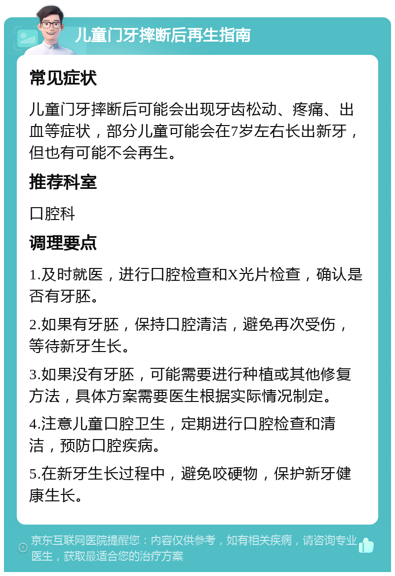 儿童门牙摔断后再生指南 常见症状 儿童门牙摔断后可能会出现牙齿松动、疼痛、出血等症状，部分儿童可能会在7岁左右长出新牙，但也有可能不会再生。 推荐科室 口腔科 调理要点 1.及时就医，进行口腔检查和X光片检查，确认是否有牙胚。 2.如果有牙胚，保持口腔清洁，避免再次受伤，等待新牙生长。 3.如果没有牙胚，可能需要进行种植或其他修复方法，具体方案需要医生根据实际情况制定。 4.注意儿童口腔卫生，定期进行口腔检查和清洁，预防口腔疾病。 5.在新牙生长过程中，避免咬硬物，保护新牙健康生长。