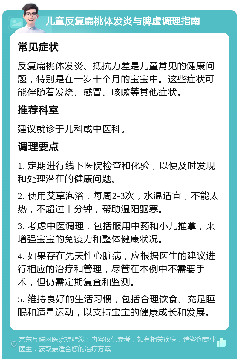 儿童反复扁桃体发炎与脾虚调理指南 常见症状 反复扁桃体发炎、抵抗力差是儿童常见的健康问题，特别是在一岁十个月的宝宝中。这些症状可能伴随着发烧、感冒、咳嗽等其他症状。 推荐科室 建议就诊于儿科或中医科。 调理要点 1. 定期进行线下医院检查和化验，以便及时发现和处理潜在的健康问题。 2. 使用艾草泡浴，每周2-3次，水温适宜，不能太热，不超过十分钟，帮助温阳驱寒。 3. 考虑中医调理，包括服用中药和小儿推拿，来增强宝宝的免疫力和整体健康状况。 4. 如果存在先天性心脏病，应根据医生的建议进行相应的治疗和管理，尽管在本例中不需要手术，但仍需定期复查和监测。 5. 维持良好的生活习惯，包括合理饮食、充足睡眠和适量运动，以支持宝宝的健康成长和发展。