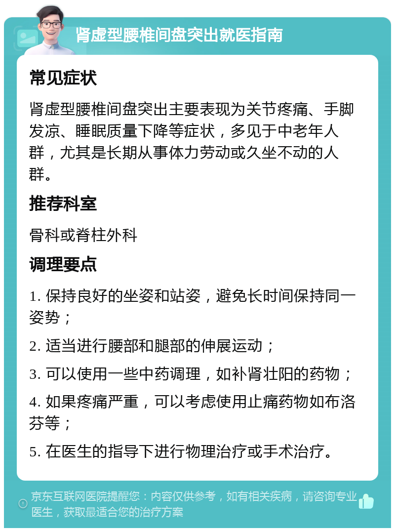 肾虚型腰椎间盘突出就医指南 常见症状 肾虚型腰椎间盘突出主要表现为关节疼痛、手脚发凉、睡眠质量下降等症状，多见于中老年人群，尤其是长期从事体力劳动或久坐不动的人群。 推荐科室 骨科或脊柱外科 调理要点 1. 保持良好的坐姿和站姿，避免长时间保持同一姿势； 2. 适当进行腰部和腿部的伸展运动； 3. 可以使用一些中药调理，如补肾壮阳的药物； 4. 如果疼痛严重，可以考虑使用止痛药物如布洛芬等； 5. 在医生的指导下进行物理治疗或手术治疗。