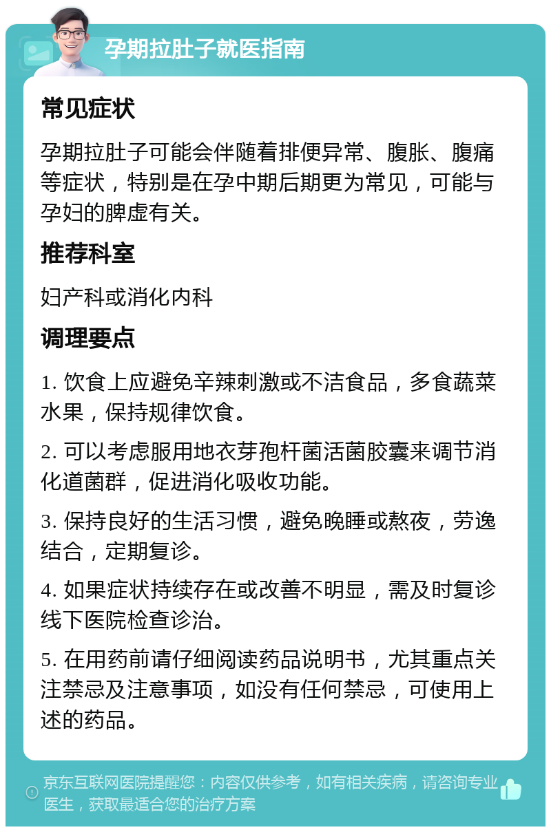 孕期拉肚子就医指南 常见症状 孕期拉肚子可能会伴随着排便异常、腹胀、腹痛等症状，特别是在孕中期后期更为常见，可能与孕妇的脾虚有关。 推荐科室 妇产科或消化内科 调理要点 1. 饮食上应避免辛辣刺激或不洁食品，多食蔬菜水果，保持规律饮食。 2. 可以考虑服用地衣芽孢杆菌活菌胶囊来调节消化道菌群，促进消化吸收功能。 3. 保持良好的生活习惯，避免晚睡或熬夜，劳逸结合，定期复诊。 4. 如果症状持续存在或改善不明显，需及时复诊线下医院检查诊治。 5. 在用药前请仔细阅读药品说明书，尤其重点关注禁忌及注意事项，如没有任何禁忌，可使用上述的药品。