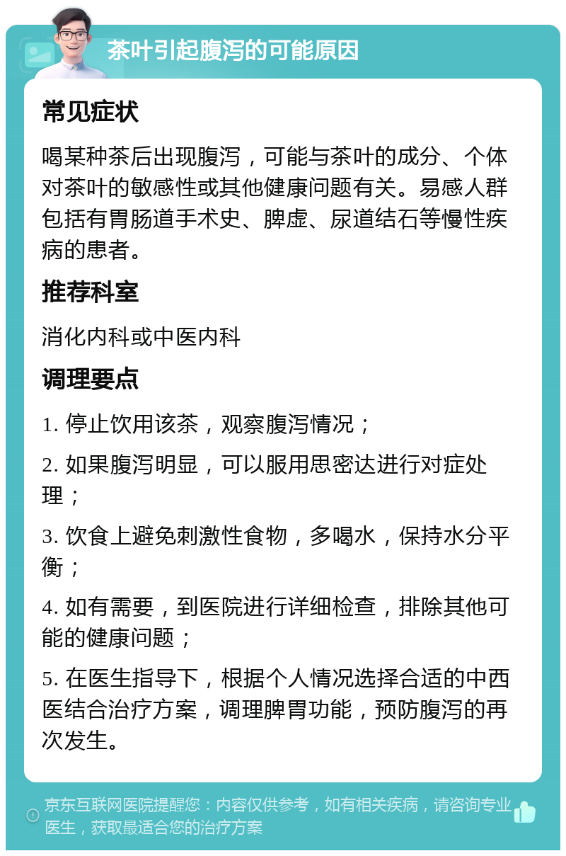 茶叶引起腹泻的可能原因 常见症状 喝某种茶后出现腹泻，可能与茶叶的成分、个体对茶叶的敏感性或其他健康问题有关。易感人群包括有胃肠道手术史、脾虚、尿道结石等慢性疾病的患者。 推荐科室 消化内科或中医内科 调理要点 1. 停止饮用该茶，观察腹泻情况； 2. 如果腹泻明显，可以服用思密达进行对症处理； 3. 饮食上避免刺激性食物，多喝水，保持水分平衡； 4. 如有需要，到医院进行详细检查，排除其他可能的健康问题； 5. 在医生指导下，根据个人情况选择合适的中西医结合治疗方案，调理脾胃功能，预防腹泻的再次发生。