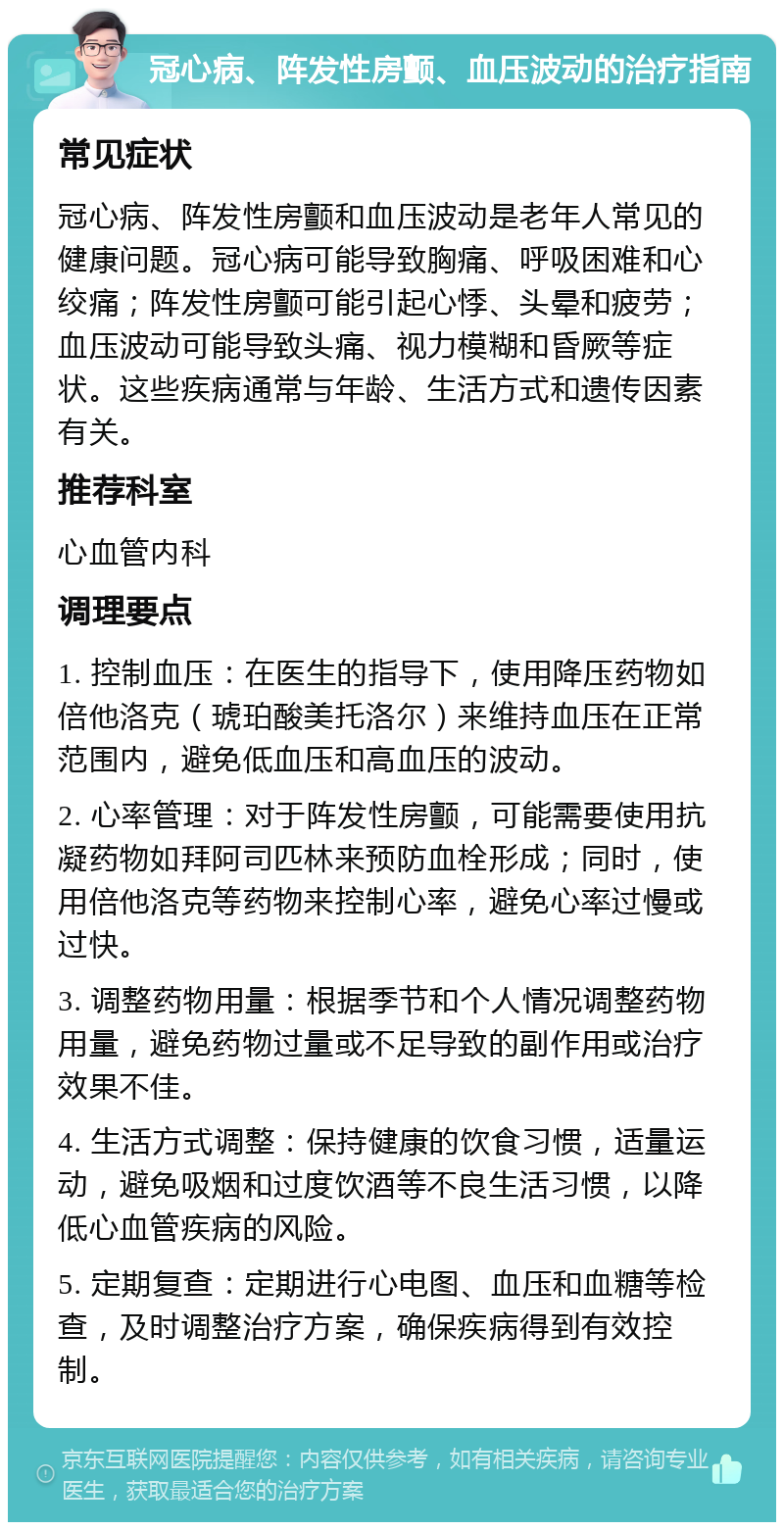 冠心病、阵发性房颤、血压波动的治疗指南 常见症状 冠心病、阵发性房颤和血压波动是老年人常见的健康问题。冠心病可能导致胸痛、呼吸困难和心绞痛；阵发性房颤可能引起心悸、头晕和疲劳；血压波动可能导致头痛、视力模糊和昏厥等症状。这些疾病通常与年龄、生活方式和遗传因素有关。 推荐科室 心血管内科 调理要点 1. 控制血压：在医生的指导下，使用降压药物如倍他洛克（琥珀酸美托洛尔）来维持血压在正常范围内，避免低血压和高血压的波动。 2. 心率管理：对于阵发性房颤，可能需要使用抗凝药物如拜阿司匹林来预防血栓形成；同时，使用倍他洛克等药物来控制心率，避免心率过慢或过快。 3. 调整药物用量：根据季节和个人情况调整药物用量，避免药物过量或不足导致的副作用或治疗效果不佳。 4. 生活方式调整：保持健康的饮食习惯，适量运动，避免吸烟和过度饮酒等不良生活习惯，以降低心血管疾病的风险。 5. 定期复查：定期进行心电图、血压和血糖等检查，及时调整治疗方案，确保疾病得到有效控制。