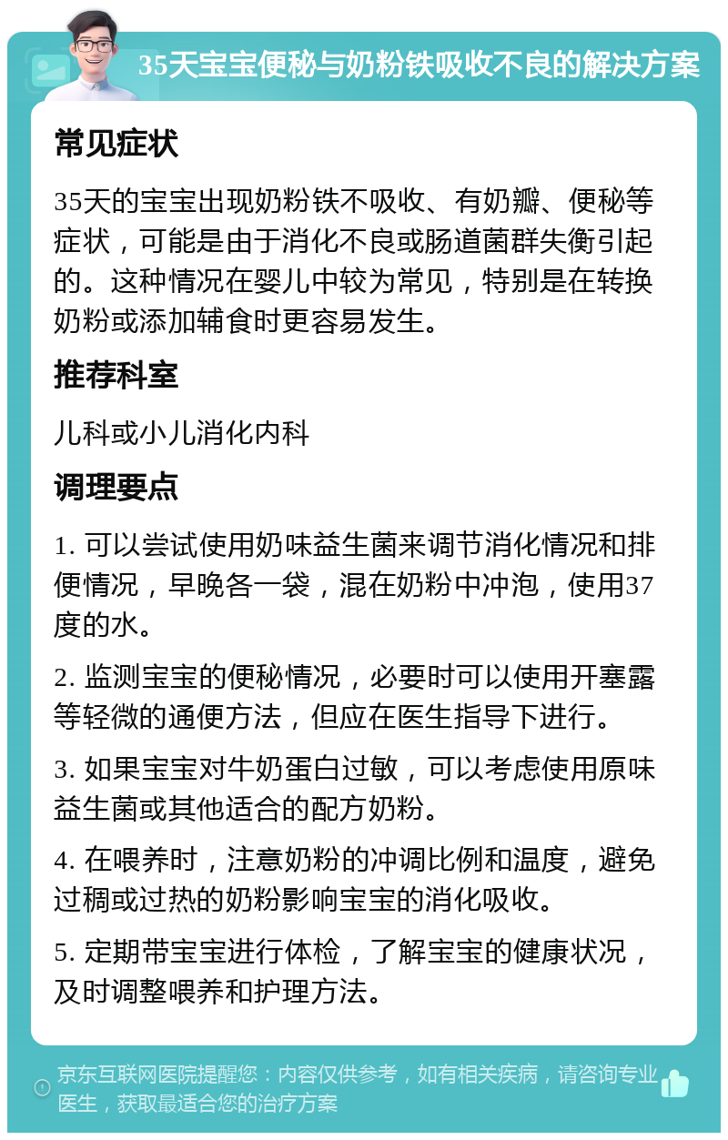 35天宝宝便秘与奶粉铁吸收不良的解决方案 常见症状 35天的宝宝出现奶粉铁不吸收、有奶瓣、便秘等症状，可能是由于消化不良或肠道菌群失衡引起的。这种情况在婴儿中较为常见，特别是在转换奶粉或添加辅食时更容易发生。 推荐科室 儿科或小儿消化内科 调理要点 1. 可以尝试使用奶味益生菌来调节消化情况和排便情况，早晚各一袋，混在奶粉中冲泡，使用37度的水。 2. 监测宝宝的便秘情况，必要时可以使用开塞露等轻微的通便方法，但应在医生指导下进行。 3. 如果宝宝对牛奶蛋白过敏，可以考虑使用原味益生菌或其他适合的配方奶粉。 4. 在喂养时，注意奶粉的冲调比例和温度，避免过稠或过热的奶粉影响宝宝的消化吸收。 5. 定期带宝宝进行体检，了解宝宝的健康状况，及时调整喂养和护理方法。