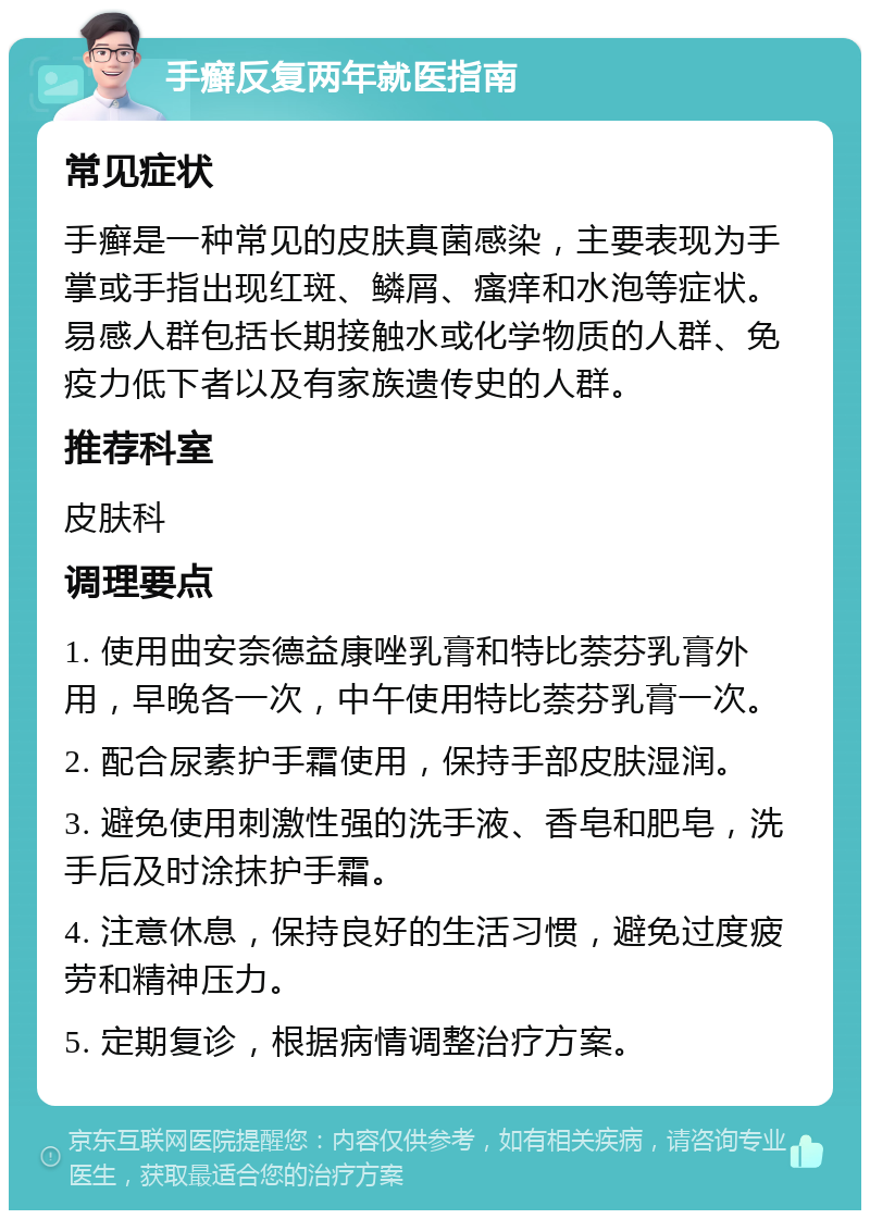 手癣反复两年就医指南 常见症状 手癣是一种常见的皮肤真菌感染，主要表现为手掌或手指出现红斑、鳞屑、瘙痒和水泡等症状。易感人群包括长期接触水或化学物质的人群、免疫力低下者以及有家族遗传史的人群。 推荐科室 皮肤科 调理要点 1. 使用曲安奈德益康唑乳膏和特比萘芬乳膏外用，早晚各一次，中午使用特比萘芬乳膏一次。 2. 配合尿素护手霜使用，保持手部皮肤湿润。 3. 避免使用刺激性强的洗手液、香皂和肥皂，洗手后及时涂抹护手霜。 4. 注意休息，保持良好的生活习惯，避免过度疲劳和精神压力。 5. 定期复诊，根据病情调整治疗方案。