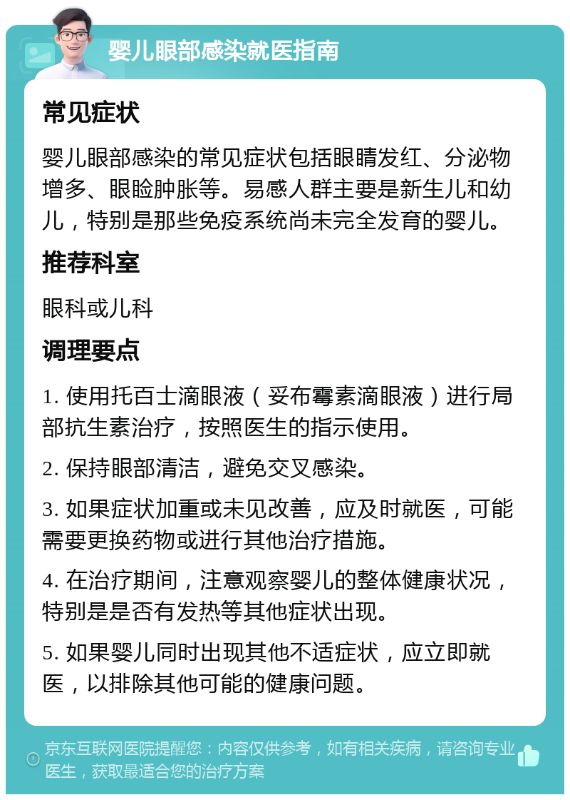 婴儿眼部感染就医指南 常见症状 婴儿眼部感染的常见症状包括眼睛发红、分泌物增多、眼睑肿胀等。易感人群主要是新生儿和幼儿，特别是那些免疫系统尚未完全发育的婴儿。 推荐科室 眼科或儿科 调理要点 1. 使用托百士滴眼液（妥布霉素滴眼液）进行局部抗生素治疗，按照医生的指示使用。 2. 保持眼部清洁，避免交叉感染。 3. 如果症状加重或未见改善，应及时就医，可能需要更换药物或进行其他治疗措施。 4. 在治疗期间，注意观察婴儿的整体健康状况，特别是是否有发热等其他症状出现。 5. 如果婴儿同时出现其他不适症状，应立即就医，以排除其他可能的健康问题。