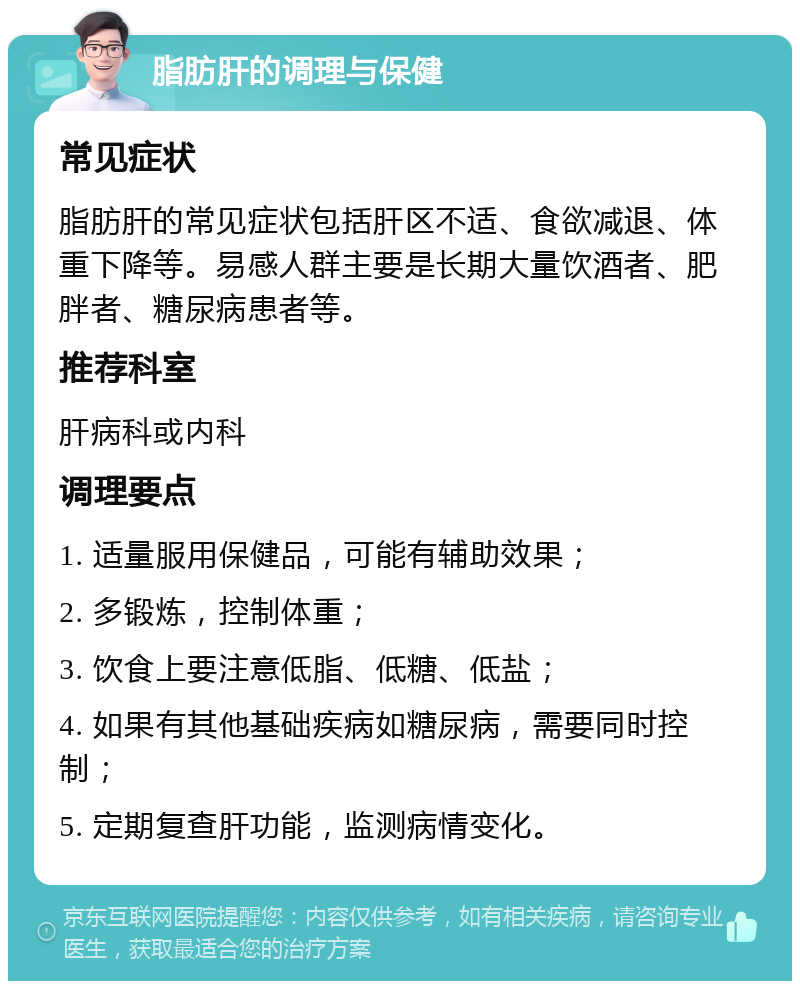 脂肪肝的调理与保健 常见症状 脂肪肝的常见症状包括肝区不适、食欲减退、体重下降等。易感人群主要是长期大量饮酒者、肥胖者、糖尿病患者等。 推荐科室 肝病科或内科 调理要点 1. 适量服用保健品，可能有辅助效果； 2. 多锻炼，控制体重； 3. 饮食上要注意低脂、低糖、低盐； 4. 如果有其他基础疾病如糖尿病，需要同时控制； 5. 定期复查肝功能，监测病情变化。