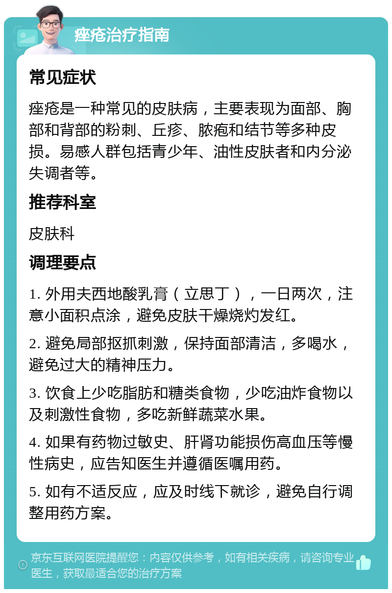 痤疮治疗指南 常见症状 痤疮是一种常见的皮肤病，主要表现为面部、胸部和背部的粉刺、丘疹、脓疱和结节等多种皮损。易感人群包括青少年、油性皮肤者和内分泌失调者等。 推荐科室 皮肤科 调理要点 1. 外用夫西地酸乳膏（立思丁），一日两次，注意小面积点涂，避免皮肤干燥烧灼发红。 2. 避免局部抠抓刺激，保持面部清洁，多喝水，避免过大的精神压力。 3. 饮食上少吃脂肪和糖类食物，少吃油炸食物以及刺激性食物，多吃新鲜蔬菜水果。 4. 如果有药物过敏史、肝肾功能损伤高血压等慢性病史，应告知医生并遵循医嘱用药。 5. 如有不适反应，应及时线下就诊，避免自行调整用药方案。