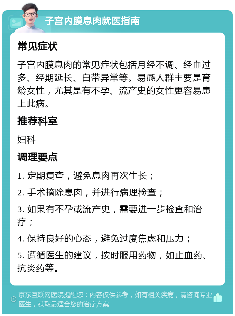 子宫内膜息肉就医指南 常见症状 子宫内膜息肉的常见症状包括月经不调、经血过多、经期延长、白带异常等。易感人群主要是育龄女性，尤其是有不孕、流产史的女性更容易患上此病。 推荐科室 妇科 调理要点 1. 定期复查，避免息肉再次生长； 2. 手术摘除息肉，并进行病理检查； 3. 如果有不孕或流产史，需要进一步检查和治疗； 4. 保持良好的心态，避免过度焦虑和压力； 5. 遵循医生的建议，按时服用药物，如止血药、抗炎药等。