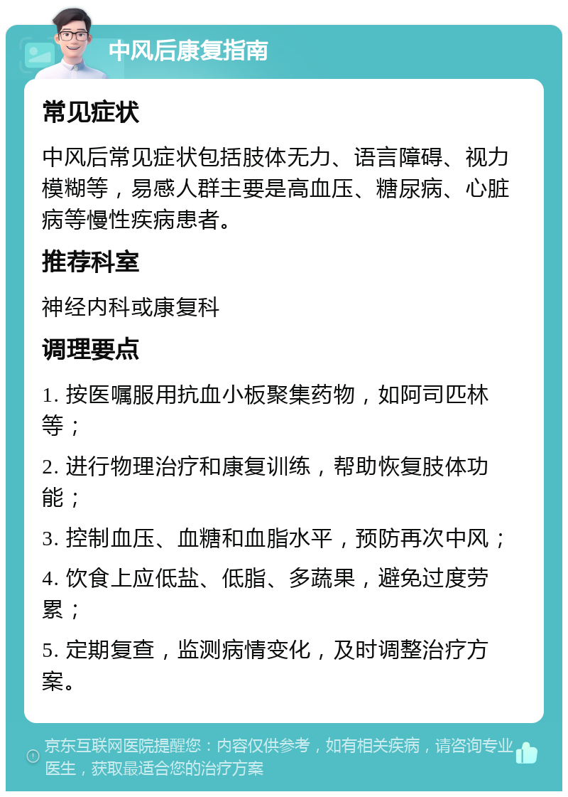 中风后康复指南 常见症状 中风后常见症状包括肢体无力、语言障碍、视力模糊等，易感人群主要是高血压、糖尿病、心脏病等慢性疾病患者。 推荐科室 神经内科或康复科 调理要点 1. 按医嘱服用抗血小板聚集药物，如阿司匹林等； 2. 进行物理治疗和康复训练，帮助恢复肢体功能； 3. 控制血压、血糖和血脂水平，预防再次中风； 4. 饮食上应低盐、低脂、多蔬果，避免过度劳累； 5. 定期复查，监测病情变化，及时调整治疗方案。