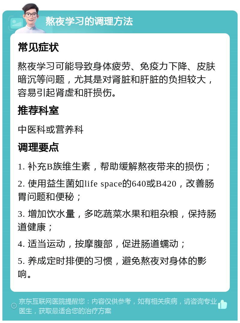 熬夜学习的调理方法 常见症状 熬夜学习可能导致身体疲劳、免疫力下降、皮肤暗沉等问题，尤其是对肾脏和肝脏的负担较大，容易引起肾虚和肝损伤。 推荐科室 中医科或营养科 调理要点 1. 补充B族维生素，帮助缓解熬夜带来的损伤； 2. 使用益生菌如life space的640或B420，改善肠胃问题和便秘； 3. 增加饮水量，多吃蔬菜水果和粗杂粮，保持肠道健康； 4. 适当运动，按摩腹部，促进肠道蠕动； 5. 养成定时排便的习惯，避免熬夜对身体的影响。