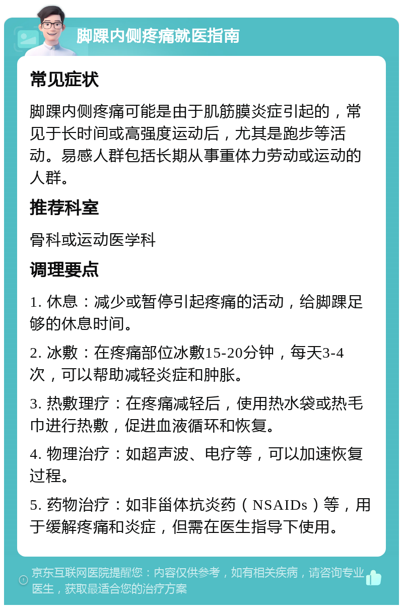 脚踝内侧疼痛就医指南 常见症状 脚踝内侧疼痛可能是由于肌筋膜炎症引起的，常见于长时间或高强度运动后，尤其是跑步等活动。易感人群包括长期从事重体力劳动或运动的人群。 推荐科室 骨科或运动医学科 调理要点 1. 休息：减少或暂停引起疼痛的活动，给脚踝足够的休息时间。 2. 冰敷：在疼痛部位冰敷15-20分钟，每天3-4次，可以帮助减轻炎症和肿胀。 3. 热敷理疗：在疼痛减轻后，使用热水袋或热毛巾进行热敷，促进血液循环和恢复。 4. 物理治疗：如超声波、电疗等，可以加速恢复过程。 5. 药物治疗：如非甾体抗炎药（NSAIDs）等，用于缓解疼痛和炎症，但需在医生指导下使用。