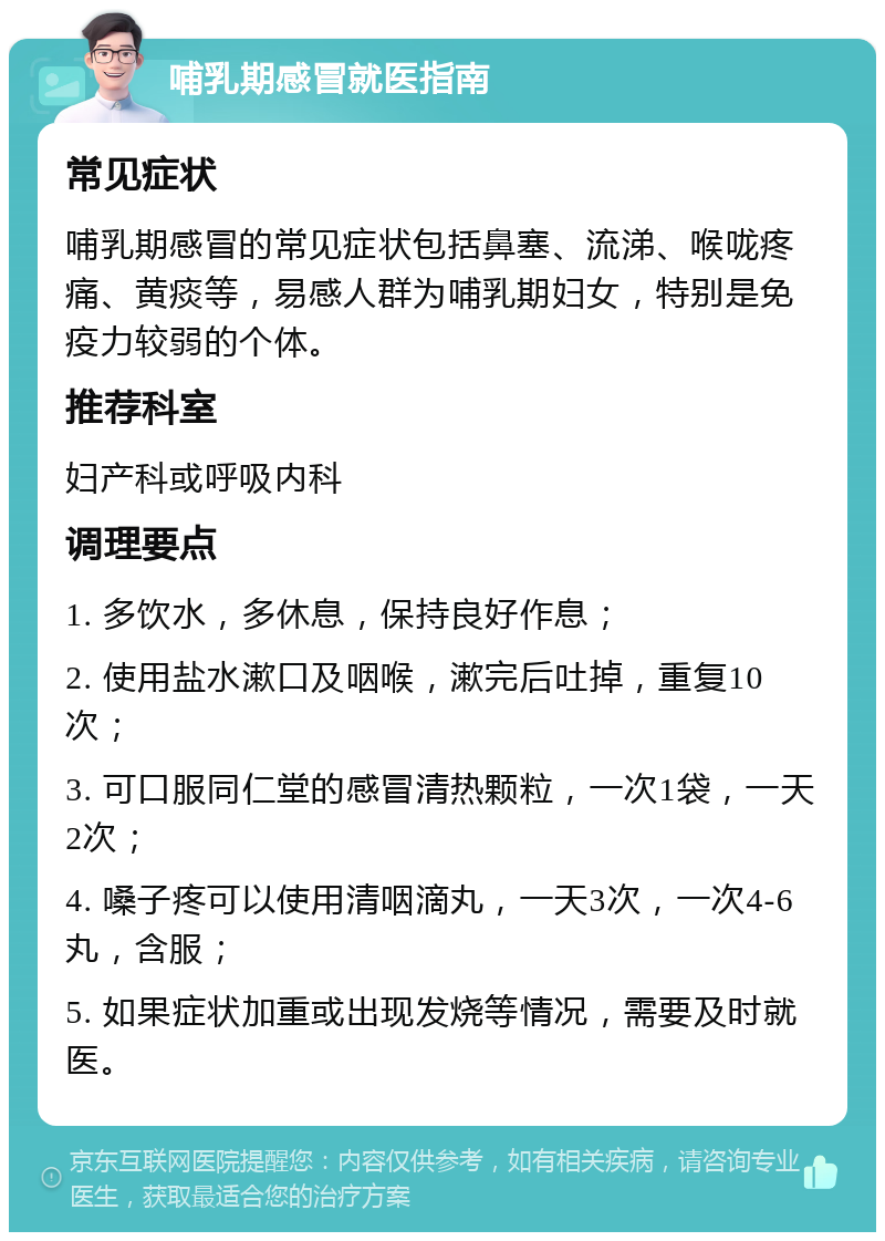 哺乳期感冒就医指南 常见症状 哺乳期感冒的常见症状包括鼻塞、流涕、喉咙疼痛、黄痰等，易感人群为哺乳期妇女，特别是免疫力较弱的个体。 推荐科室 妇产科或呼吸内科 调理要点 1. 多饮水，多休息，保持良好作息； 2. 使用盐水漱口及咽喉，漱完后吐掉，重复10次； 3. 可口服同仁堂的感冒清热颗粒，一次1袋，一天2次； 4. 嗓子疼可以使用清咽滴丸，一天3次，一次4-6丸，含服； 5. 如果症状加重或出现发烧等情况，需要及时就医。