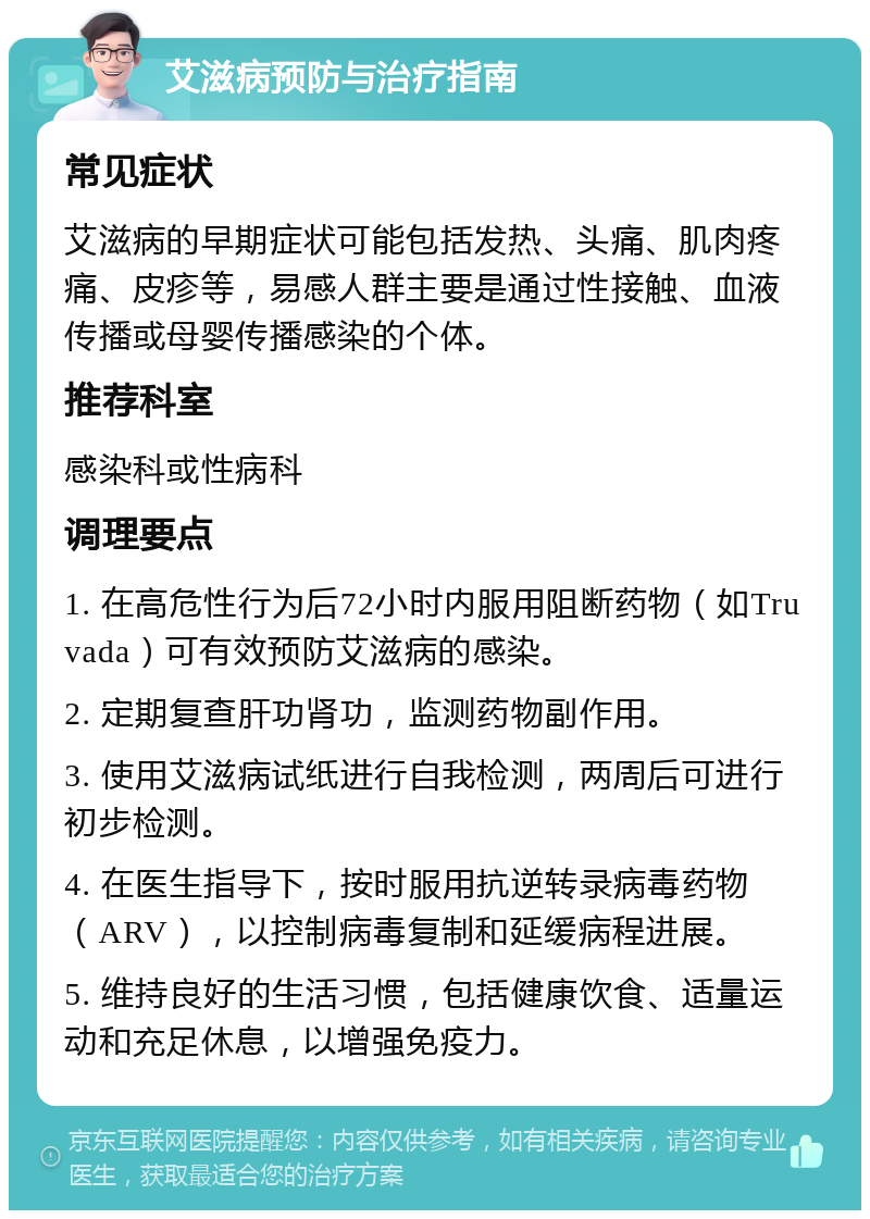 艾滋病预防与治疗指南 常见症状 艾滋病的早期症状可能包括发热、头痛、肌肉疼痛、皮疹等，易感人群主要是通过性接触、血液传播或母婴传播感染的个体。 推荐科室 感染科或性病科 调理要点 1. 在高危性行为后72小时内服用阻断药物（如Truvada）可有效预防艾滋病的感染。 2. 定期复查肝功肾功，监测药物副作用。 3. 使用艾滋病试纸进行自我检测，两周后可进行初步检测。 4. 在医生指导下，按时服用抗逆转录病毒药物（ARV），以控制病毒复制和延缓病程进展。 5. 维持良好的生活习惯，包括健康饮食、适量运动和充足休息，以增强免疫力。