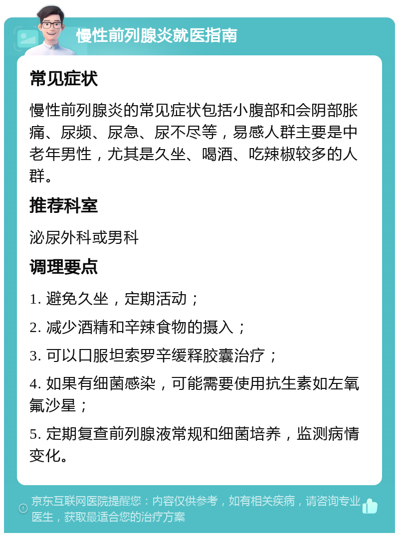 慢性前列腺炎就医指南 常见症状 慢性前列腺炎的常见症状包括小腹部和会阴部胀痛、尿频、尿急、尿不尽等，易感人群主要是中老年男性，尤其是久坐、喝酒、吃辣椒较多的人群。 推荐科室 泌尿外科或男科 调理要点 1. 避免久坐，定期活动； 2. 减少酒精和辛辣食物的摄入； 3. 可以口服坦索罗辛缓释胶囊治疗； 4. 如果有细菌感染，可能需要使用抗生素如左氧氟沙星； 5. 定期复查前列腺液常规和细菌培养，监测病情变化。