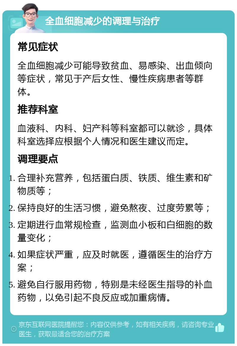 全血细胞减少的调理与治疗 常见症状 全血细胞减少可能导致贫血、易感染、出血倾向等症状，常见于产后女性、慢性疾病患者等群体。 推荐科室 血液科、内科、妇产科等科室都可以就诊，具体科室选择应根据个人情况和医生建议而定。 调理要点 合理补充营养，包括蛋白质、铁质、维生素和矿物质等； 保持良好的生活习惯，避免熬夜、过度劳累等； 定期进行血常规检查，监测血小板和白细胞的数量变化； 如果症状严重，应及时就医，遵循医生的治疗方案； 避免自行服用药物，特别是未经医生指导的补血药物，以免引起不良反应或加重病情。