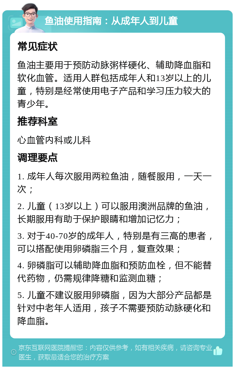 鱼油使用指南：从成年人到儿童 常见症状 鱼油主要用于预防动脉粥样硬化、辅助降血脂和软化血管。适用人群包括成年人和13岁以上的儿童，特别是经常使用电子产品和学习压力较大的青少年。 推荐科室 心血管内科或儿科 调理要点 1. 成年人每次服用两粒鱼油，随餐服用，一天一次； 2. 儿童（13岁以上）可以服用澳洲品牌的鱼油，长期服用有助于保护眼睛和增加记忆力； 3. 对于40-70岁的成年人，特别是有三高的患者，可以搭配使用卵磷脂三个月，复查效果； 4. 卵磷脂可以辅助降血脂和预防血栓，但不能替代药物，仍需规律降糖和监测血糖； 5. 儿童不建议服用卵磷脂，因为大部分产品都是针对中老年人适用，孩子不需要预防动脉硬化和降血脂。