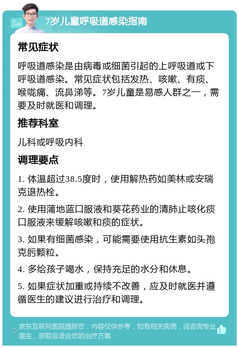 7岁儿童呼吸道感染指南 常见症状 呼吸道感染是由病毒或细菌引起的上呼吸道或下呼吸道感染。常见症状包括发热、咳嗽、有痰、喉咙痛、流鼻涕等。7岁儿童是易感人群之一，需要及时就医和调理。 推荐科室 儿科或呼吸内科 调理要点 1. 体温超过38.5度时，使用解热药如美林或安瑞克退热栓。 2. 使用蒲地蓝口服液和葵花药业的清肺止咳化痰口服液来缓解咳嗽和痰的症状。 3. 如果有细菌感染，可能需要使用抗生素如头孢克肟颗粒。 4. 多给孩子喝水，保持充足的水分和休息。 5. 如果症状加重或持续不改善，应及时就医并遵循医生的建议进行治疗和调理。