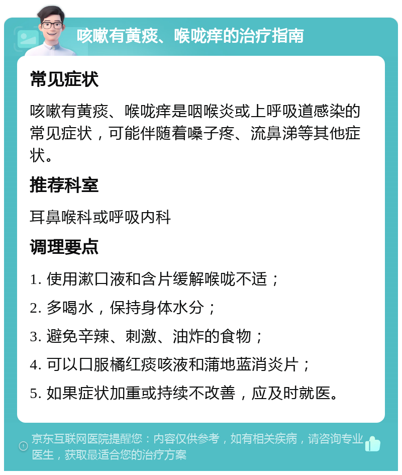 咳嗽有黄痰、喉咙痒的治疗指南 常见症状 咳嗽有黄痰、喉咙痒是咽喉炎或上呼吸道感染的常见症状，可能伴随着嗓子疼、流鼻涕等其他症状。 推荐科室 耳鼻喉科或呼吸内科 调理要点 1. 使用漱口液和含片缓解喉咙不适； 2. 多喝水，保持身体水分； 3. 避免辛辣、刺激、油炸的食物； 4. 可以口服橘红痰咳液和蒲地蓝消炎片； 5. 如果症状加重或持续不改善，应及时就医。