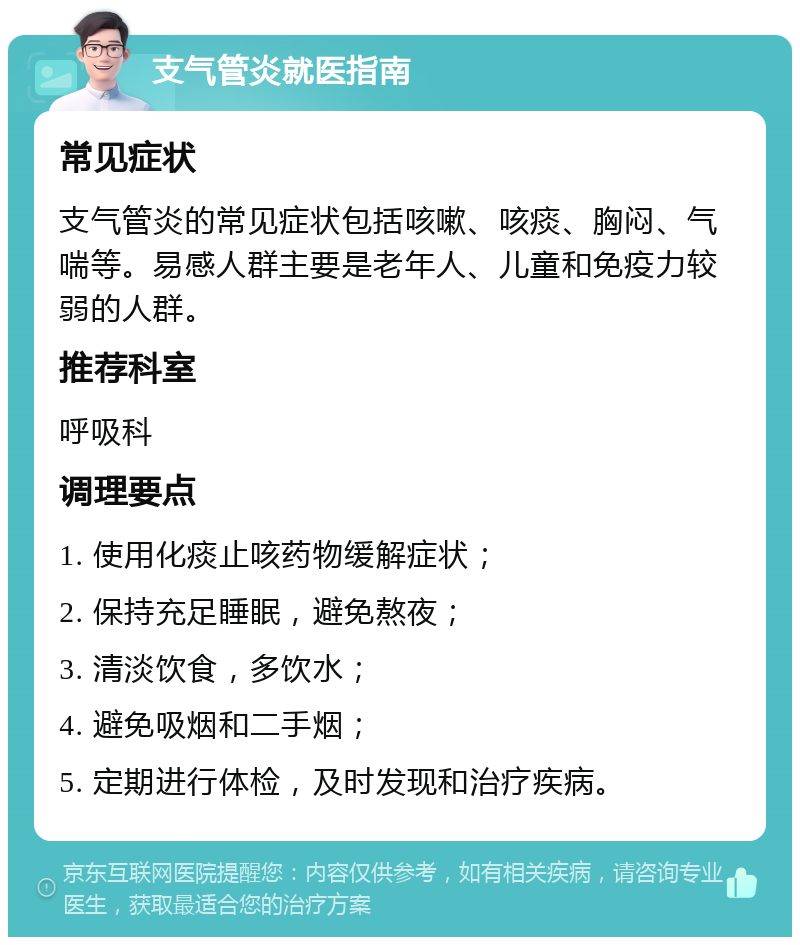 支气管炎就医指南 常见症状 支气管炎的常见症状包括咳嗽、咳痰、胸闷、气喘等。易感人群主要是老年人、儿童和免疫力较弱的人群。 推荐科室 呼吸科 调理要点 1. 使用化痰止咳药物缓解症状； 2. 保持充足睡眠，避免熬夜； 3. 清淡饮食，多饮水； 4. 避免吸烟和二手烟； 5. 定期进行体检，及时发现和治疗疾病。