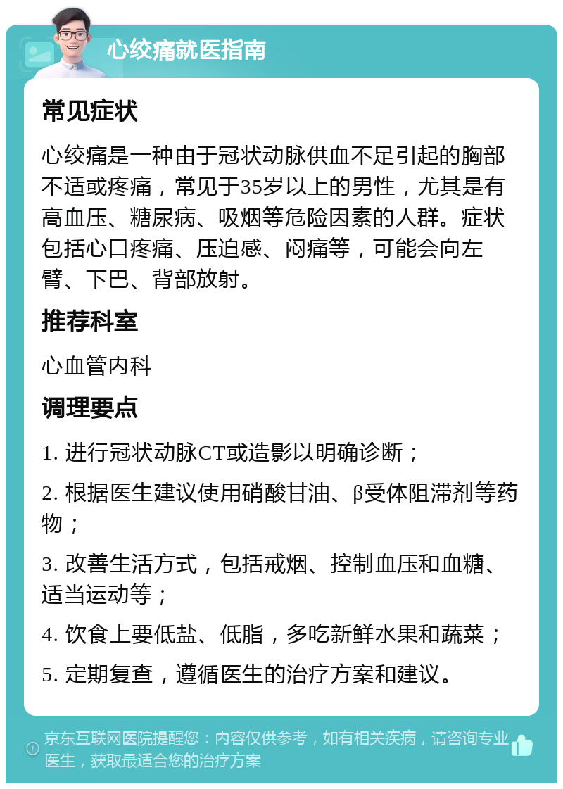 心绞痛就医指南 常见症状 心绞痛是一种由于冠状动脉供血不足引起的胸部不适或疼痛，常见于35岁以上的男性，尤其是有高血压、糖尿病、吸烟等危险因素的人群。症状包括心口疼痛、压迫感、闷痛等，可能会向左臂、下巴、背部放射。 推荐科室 心血管内科 调理要点 1. 进行冠状动脉CT或造影以明确诊断； 2. 根据医生建议使用硝酸甘油、β受体阻滞剂等药物； 3. 改善生活方式，包括戒烟、控制血压和血糖、适当运动等； 4. 饮食上要低盐、低脂，多吃新鲜水果和蔬菜； 5. 定期复查，遵循医生的治疗方案和建议。