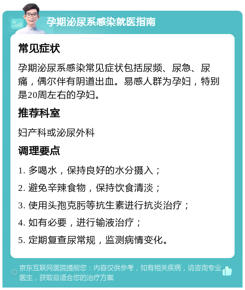 孕期泌尿系感染就医指南 常见症状 孕期泌尿系感染常见症状包括尿频、尿急、尿痛，偶尔伴有阴道出血。易感人群为孕妇，特别是20周左右的孕妇。 推荐科室 妇产科或泌尿外科 调理要点 1. 多喝水，保持良好的水分摄入； 2. 避免辛辣食物，保持饮食清淡； 3. 使用头孢克肟等抗生素进行抗炎治疗； 4. 如有必要，进行输液治疗； 5. 定期复查尿常规，监测病情变化。