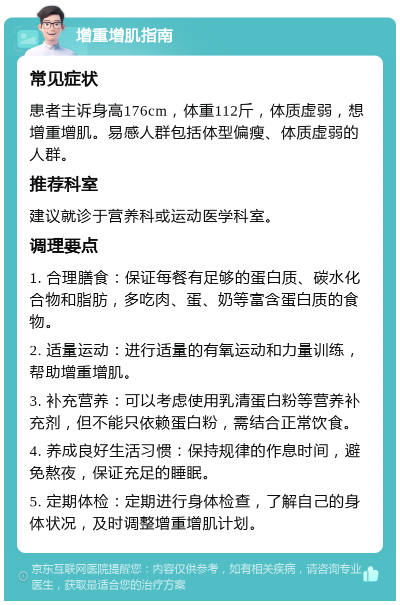 增重增肌指南 常见症状 患者主诉身高176cm，体重112斤，体质虚弱，想增重增肌。易感人群包括体型偏瘦、体质虚弱的人群。 推荐科室 建议就诊于营养科或运动医学科室。 调理要点 1. 合理膳食：保证每餐有足够的蛋白质、碳水化合物和脂肪，多吃肉、蛋、奶等富含蛋白质的食物。 2. 适量运动：进行适量的有氧运动和力量训练，帮助增重增肌。 3. 补充营养：可以考虑使用乳清蛋白粉等营养补充剂，但不能只依赖蛋白粉，需结合正常饮食。 4. 养成良好生活习惯：保持规律的作息时间，避免熬夜，保证充足的睡眠。 5. 定期体检：定期进行身体检查，了解自己的身体状况，及时调整增重增肌计划。