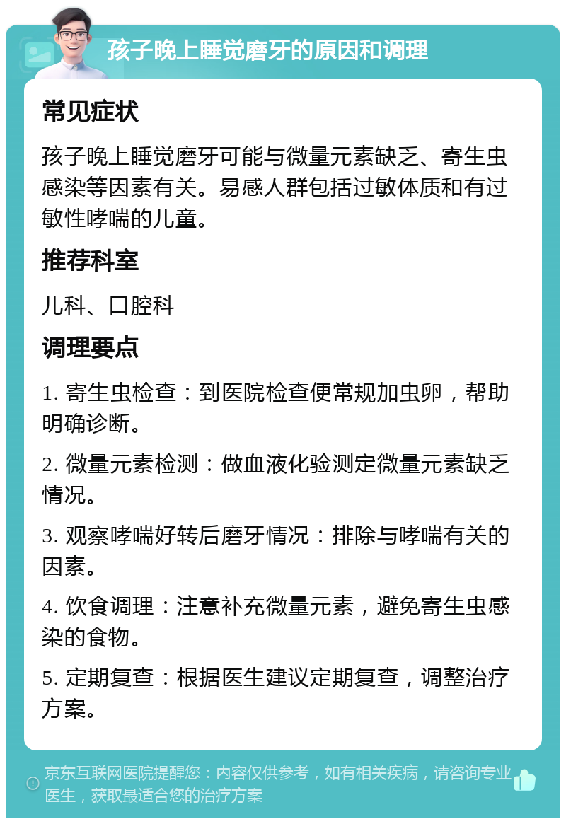 孩子晚上睡觉磨牙的原因和调理 常见症状 孩子晚上睡觉磨牙可能与微量元素缺乏、寄生虫感染等因素有关。易感人群包括过敏体质和有过敏性哮喘的儿童。 推荐科室 儿科、口腔科 调理要点 1. 寄生虫检查：到医院检查便常规加虫卵，帮助明确诊断。 2. 微量元素检测：做血液化验测定微量元素缺乏情况。 3. 观察哮喘好转后磨牙情况：排除与哮喘有关的因素。 4. 饮食调理：注意补充微量元素，避免寄生虫感染的食物。 5. 定期复查：根据医生建议定期复查，调整治疗方案。