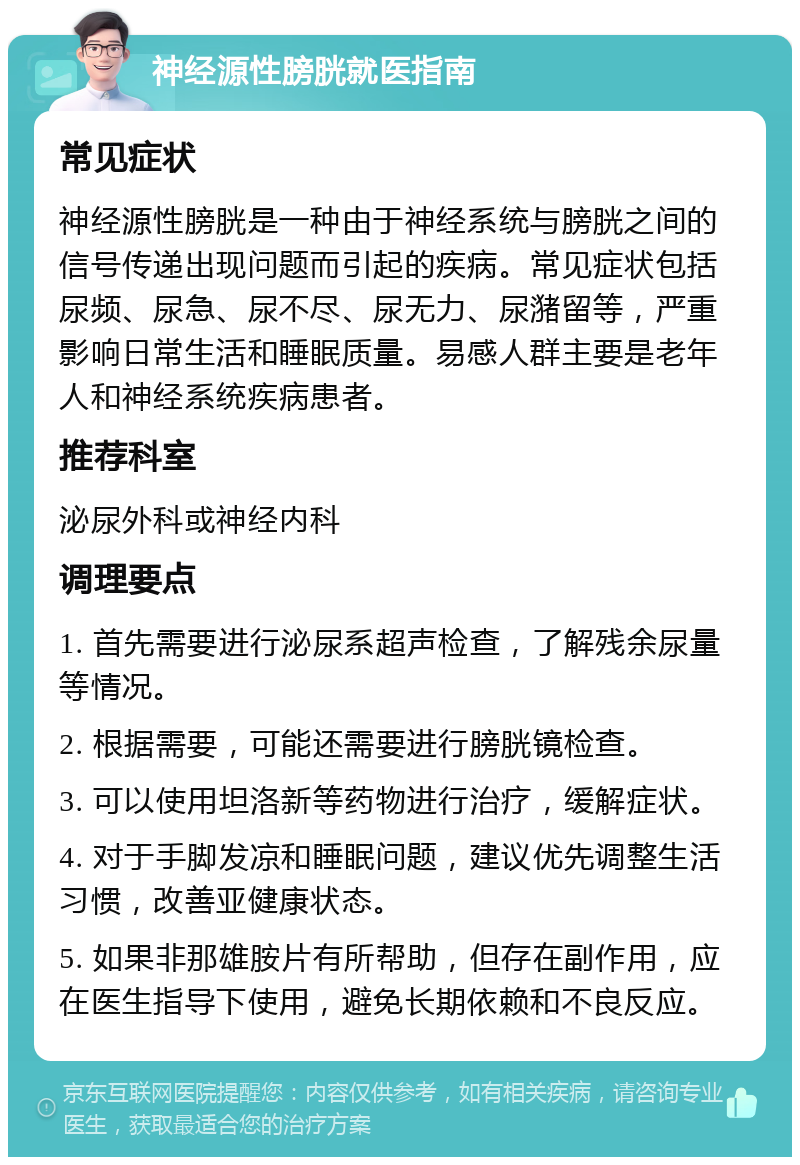 神经源性膀胱就医指南 常见症状 神经源性膀胱是一种由于神经系统与膀胱之间的信号传递出现问题而引起的疾病。常见症状包括尿频、尿急、尿不尽、尿无力、尿潴留等，严重影响日常生活和睡眠质量。易感人群主要是老年人和神经系统疾病患者。 推荐科室 泌尿外科或神经内科 调理要点 1. 首先需要进行泌尿系超声检查，了解残余尿量等情况。 2. 根据需要，可能还需要进行膀胱镜检查。 3. 可以使用坦洛新等药物进行治疗，缓解症状。 4. 对于手脚发凉和睡眠问题，建议优先调整生活习惯，改善亚健康状态。 5. 如果非那雄胺片有所帮助，但存在副作用，应在医生指导下使用，避免长期依赖和不良反应。