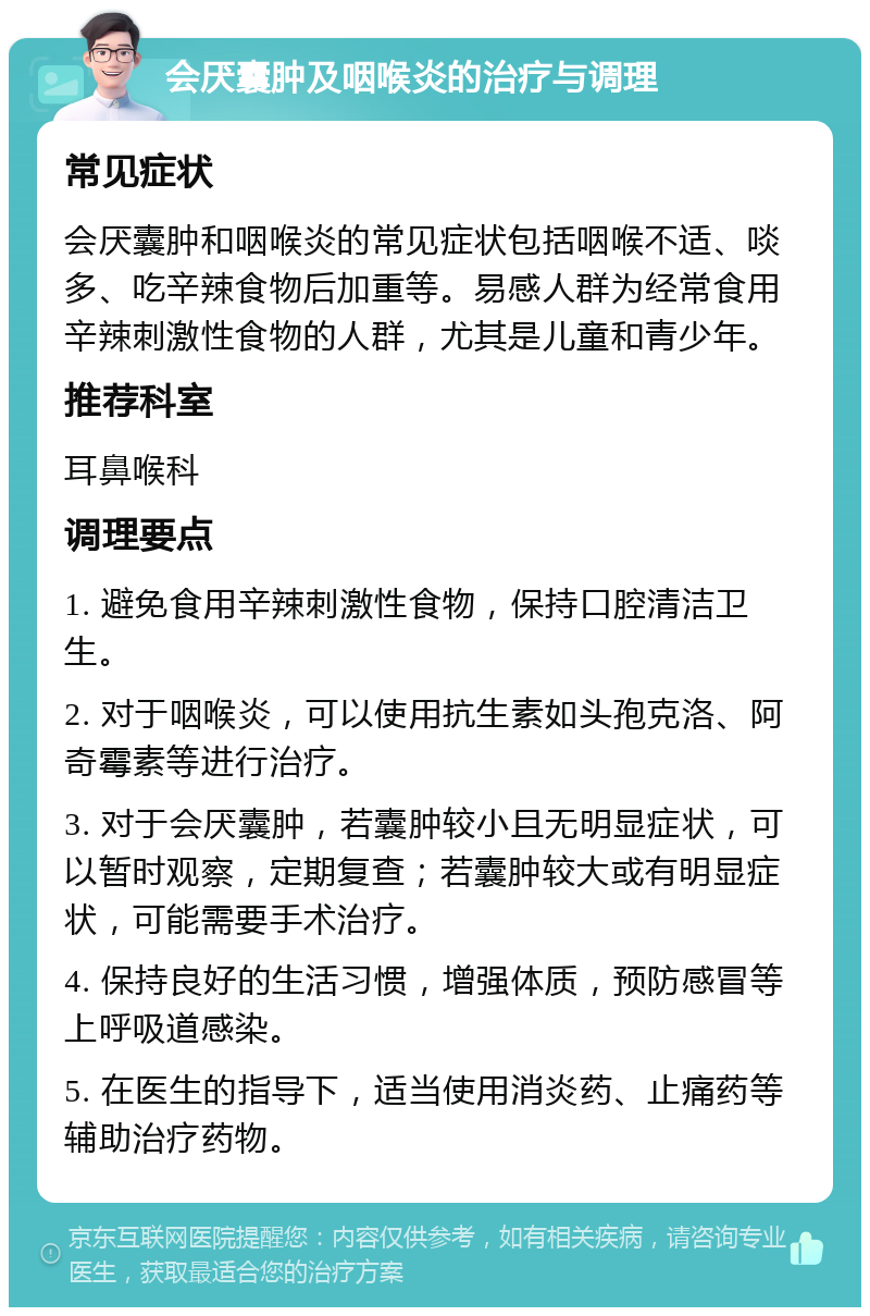 会厌囊肿及咽喉炎的治疗与调理 常见症状 会厌囊肿和咽喉炎的常见症状包括咽喉不适、啖多、吃辛辣食物后加重等。易感人群为经常食用辛辣刺激性食物的人群，尤其是儿童和青少年。 推荐科室 耳鼻喉科 调理要点 1. 避免食用辛辣刺激性食物，保持口腔清洁卫生。 2. 对于咽喉炎，可以使用抗生素如头孢克洛、阿奇霉素等进行治疗。 3. 对于会厌囊肿，若囊肿较小且无明显症状，可以暂时观察，定期复查；若囊肿较大或有明显症状，可能需要手术治疗。 4. 保持良好的生活习惯，增强体质，预防感冒等上呼吸道感染。 5. 在医生的指导下，适当使用消炎药、止痛药等辅助治疗药物。