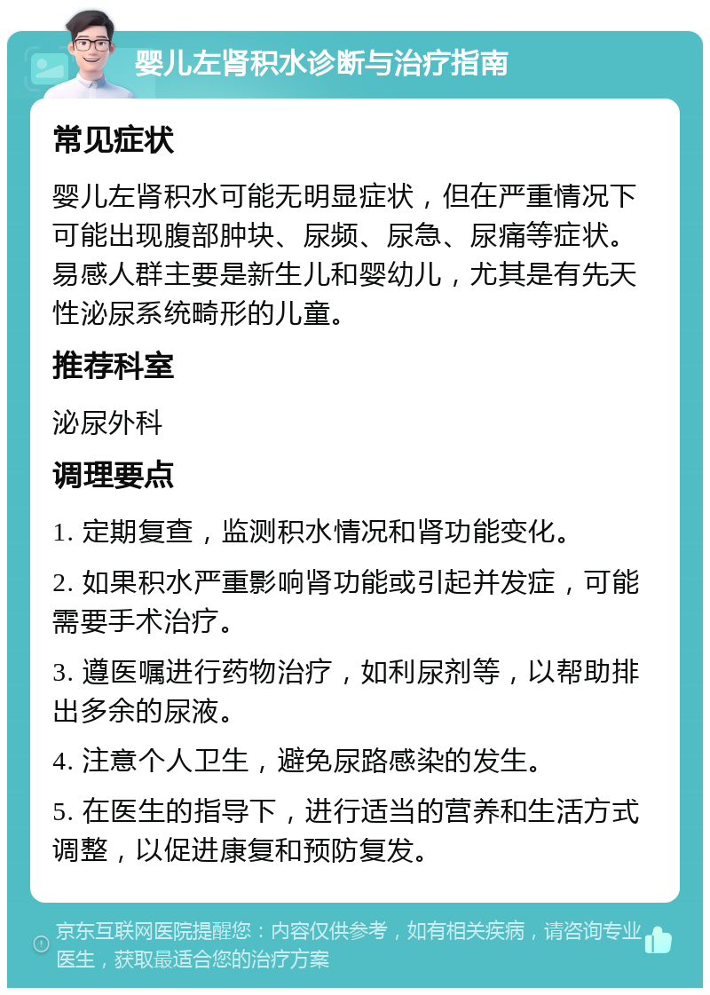 婴儿左肾积水诊断与治疗指南 常见症状 婴儿左肾积水可能无明显症状，但在严重情况下可能出现腹部肿块、尿频、尿急、尿痛等症状。易感人群主要是新生儿和婴幼儿，尤其是有先天性泌尿系统畸形的儿童。 推荐科室 泌尿外科 调理要点 1. 定期复查，监测积水情况和肾功能变化。 2. 如果积水严重影响肾功能或引起并发症，可能需要手术治疗。 3. 遵医嘱进行药物治疗，如利尿剂等，以帮助排出多余的尿液。 4. 注意个人卫生，避免尿路感染的发生。 5. 在医生的指导下，进行适当的营养和生活方式调整，以促进康复和预防复发。