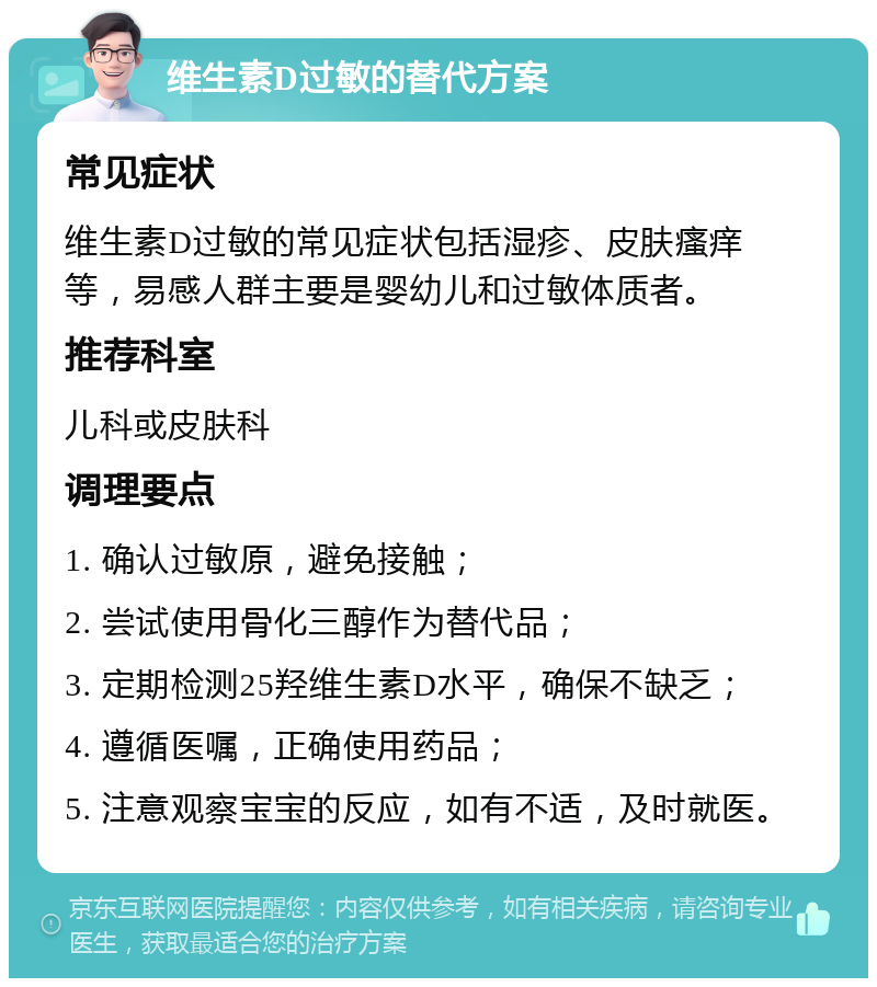 维生素D过敏的替代方案 常见症状 维生素D过敏的常见症状包括湿疹、皮肤瘙痒等，易感人群主要是婴幼儿和过敏体质者。 推荐科室 儿科或皮肤科 调理要点 1. 确认过敏原，避免接触； 2. 尝试使用骨化三醇作为替代品； 3. 定期检测25羟维生素D水平，确保不缺乏； 4. 遵循医嘱，正确使用药品； 5. 注意观察宝宝的反应，如有不适，及时就医。