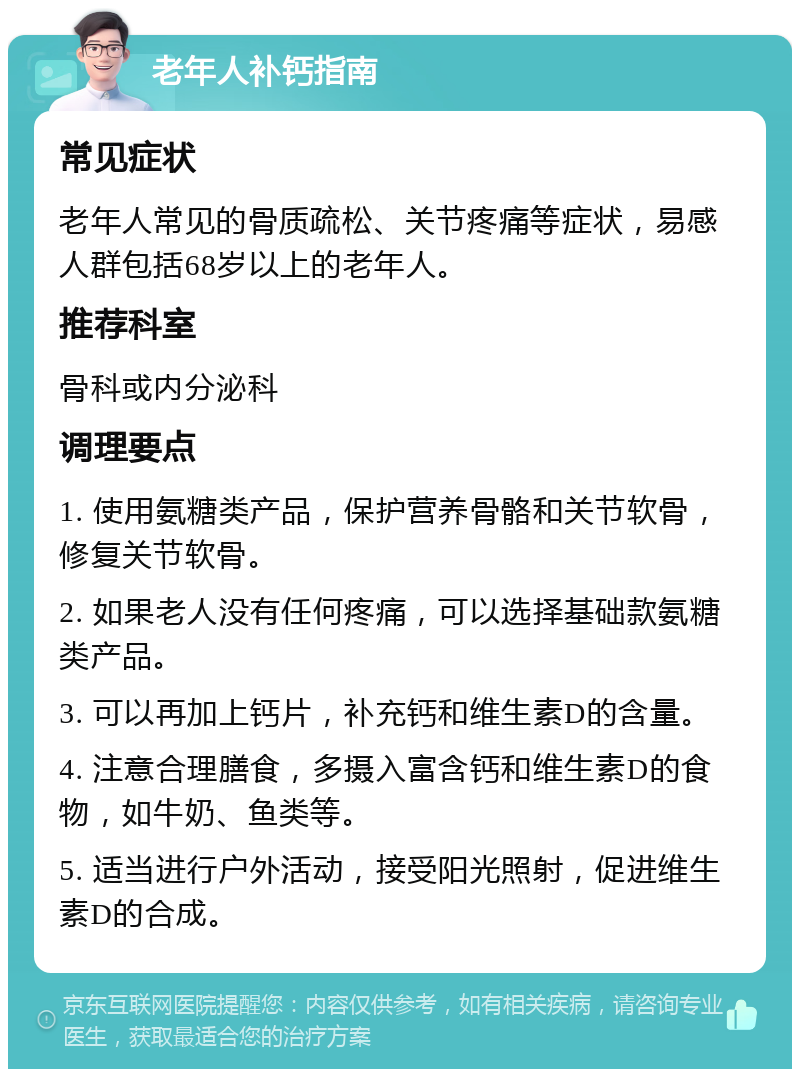 老年人补钙指南 常见症状 老年人常见的骨质疏松、关节疼痛等症状，易感人群包括68岁以上的老年人。 推荐科室 骨科或内分泌科 调理要点 1. 使用氨糖类产品，保护营养骨骼和关节软骨，修复关节软骨。 2. 如果老人没有任何疼痛，可以选择基础款氨糖类产品。 3. 可以再加上钙片，补充钙和维生素D的含量。 4. 注意合理膳食，多摄入富含钙和维生素D的食物，如牛奶、鱼类等。 5. 适当进行户外活动，接受阳光照射，促进维生素D的合成。