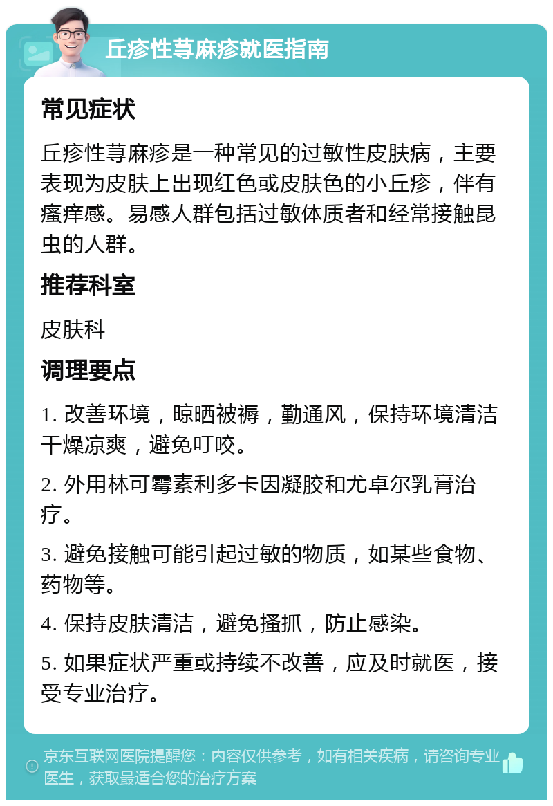 丘疹性荨麻疹就医指南 常见症状 丘疹性荨麻疹是一种常见的过敏性皮肤病，主要表现为皮肤上出现红色或皮肤色的小丘疹，伴有瘙痒感。易感人群包括过敏体质者和经常接触昆虫的人群。 推荐科室 皮肤科 调理要点 1. 改善环境，晾晒被褥，勤通风，保持环境清洁干燥凉爽，避免叮咬。 2. 外用林可霉素利多卡因凝胶和尤卓尔乳膏治疗。 3. 避免接触可能引起过敏的物质，如某些食物、药物等。 4. 保持皮肤清洁，避免搔抓，防止感染。 5. 如果症状严重或持续不改善，应及时就医，接受专业治疗。