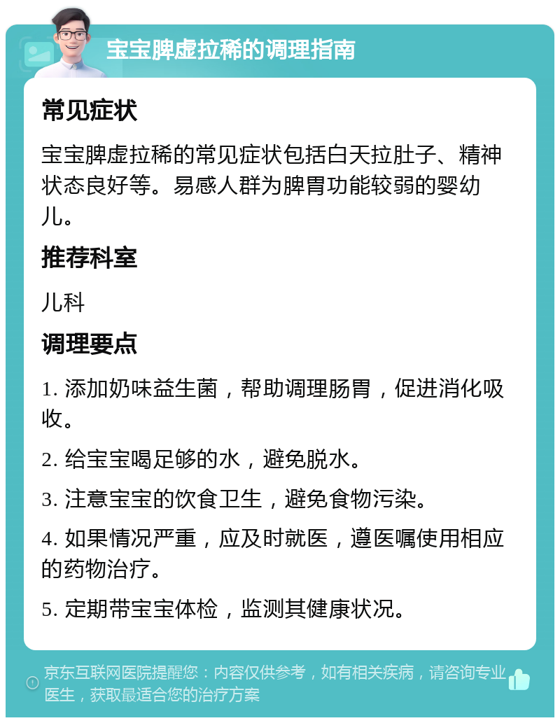 宝宝脾虚拉稀的调理指南 常见症状 宝宝脾虚拉稀的常见症状包括白天拉肚子、精神状态良好等。易感人群为脾胃功能较弱的婴幼儿。 推荐科室 儿科 调理要点 1. 添加奶味益生菌，帮助调理肠胃，促进消化吸收。 2. 给宝宝喝足够的水，避免脱水。 3. 注意宝宝的饮食卫生，避免食物污染。 4. 如果情况严重，应及时就医，遵医嘱使用相应的药物治疗。 5. 定期带宝宝体检，监测其健康状况。