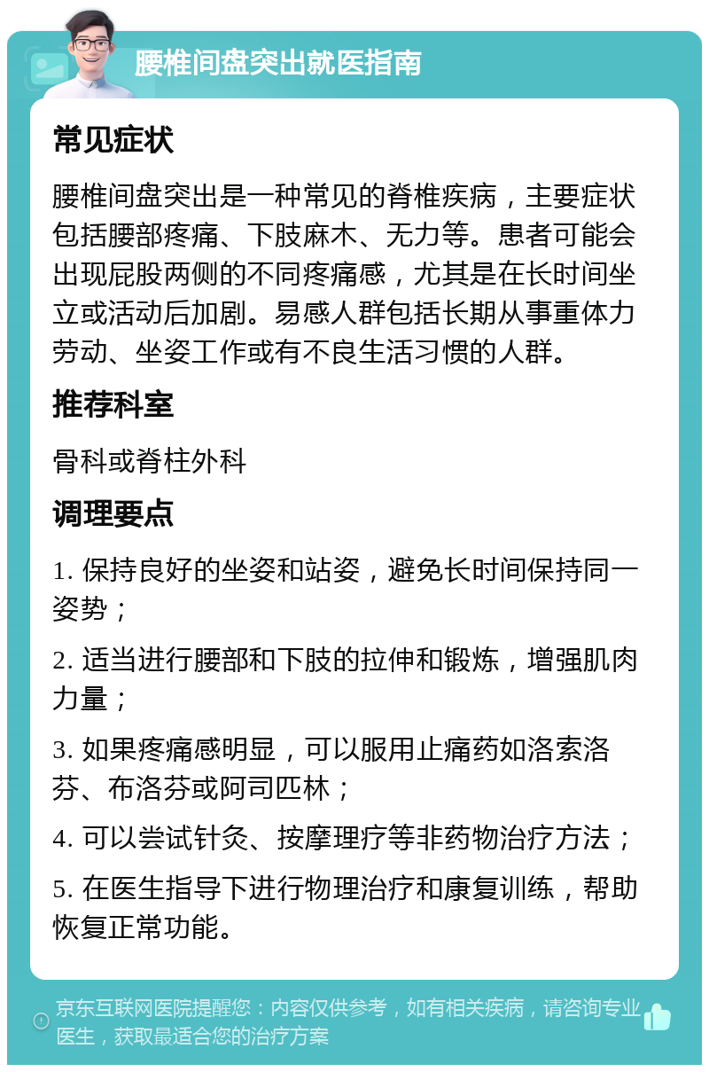 腰椎间盘突出就医指南 常见症状 腰椎间盘突出是一种常见的脊椎疾病，主要症状包括腰部疼痛、下肢麻木、无力等。患者可能会出现屁股两侧的不同疼痛感，尤其是在长时间坐立或活动后加剧。易感人群包括长期从事重体力劳动、坐姿工作或有不良生活习惯的人群。 推荐科室 骨科或脊柱外科 调理要点 1. 保持良好的坐姿和站姿，避免长时间保持同一姿势； 2. 适当进行腰部和下肢的拉伸和锻炼，增强肌肉力量； 3. 如果疼痛感明显，可以服用止痛药如洛索洛芬、布洛芬或阿司匹林； 4. 可以尝试针灸、按摩理疗等非药物治疗方法； 5. 在医生指导下进行物理治疗和康复训练，帮助恢复正常功能。