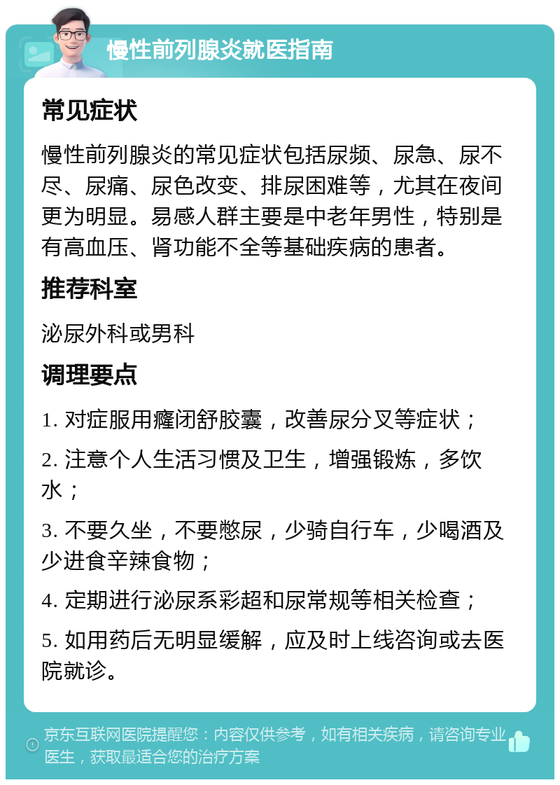 慢性前列腺炎就医指南 常见症状 慢性前列腺炎的常见症状包括尿频、尿急、尿不尽、尿痛、尿色改变、排尿困难等，尤其在夜间更为明显。易感人群主要是中老年男性，特别是有高血压、肾功能不全等基础疾病的患者。 推荐科室 泌尿外科或男科 调理要点 1. 对症服用癃闭舒胶囊，改善尿分叉等症状； 2. 注意个人生活习惯及卫生，增强锻炼，多饮水； 3. 不要久坐，不要憋尿，少骑自行车，少喝酒及少进食辛辣食物； 4. 定期进行泌尿系彩超和尿常规等相关检查； 5. 如用药后无明显缓解，应及时上线咨询或去医院就诊。