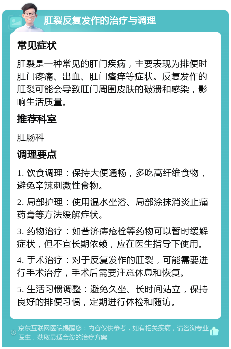 肛裂反复发作的治疗与调理 常见症状 肛裂是一种常见的肛门疾病，主要表现为排便时肛门疼痛、出血、肛门瘙痒等症状。反复发作的肛裂可能会导致肛门周围皮肤的破溃和感染，影响生活质量。 推荐科室 肛肠科 调理要点 1. 饮食调理：保持大便通畅，多吃高纤维食物，避免辛辣刺激性食物。 2. 局部护理：使用温水坐浴、局部涂抹消炎止痛药膏等方法缓解症状。 3. 药物治疗：如普济痔疮栓等药物可以暂时缓解症状，但不宜长期依赖，应在医生指导下使用。 4. 手术治疗：对于反复发作的肛裂，可能需要进行手术治疗，手术后需要注意休息和恢复。 5. 生活习惯调整：避免久坐、长时间站立，保持良好的排便习惯，定期进行体检和随访。