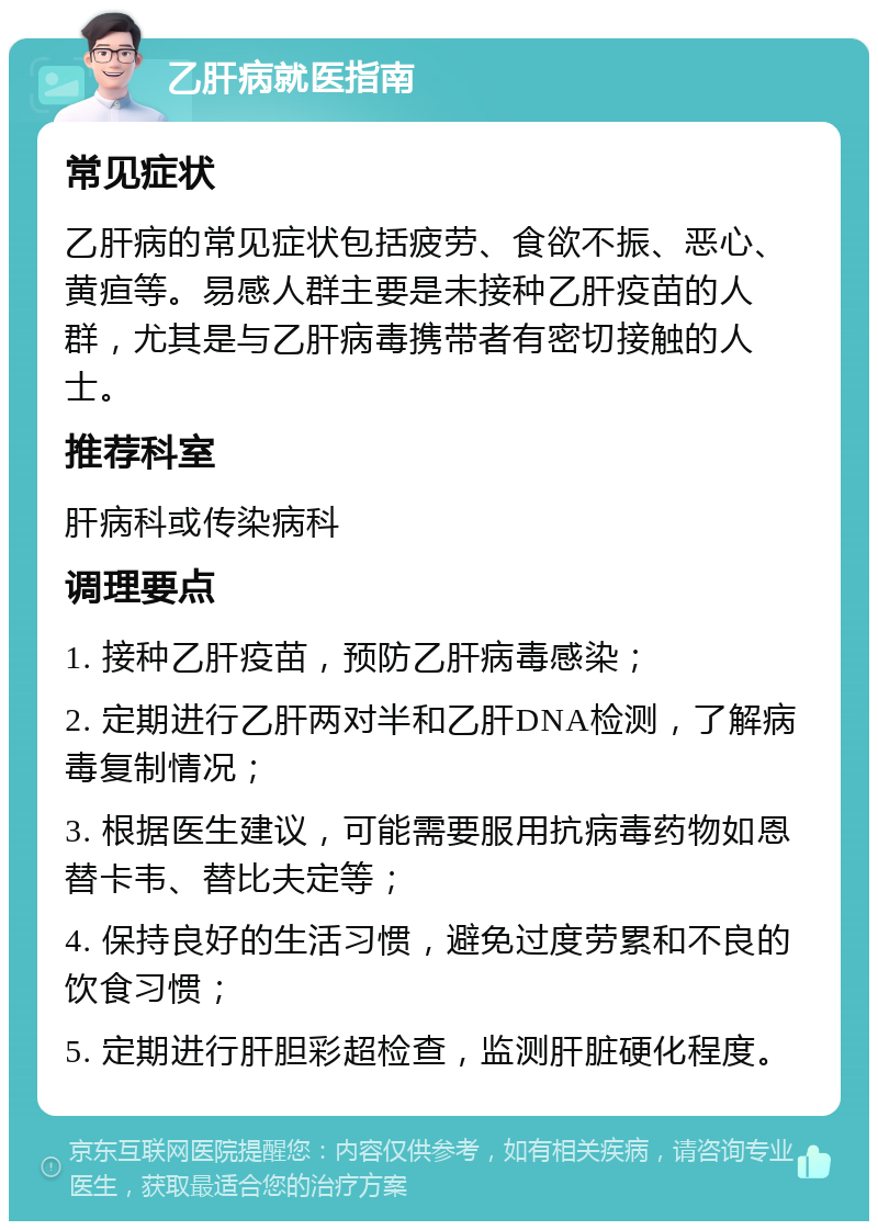 乙肝病就医指南 常见症状 乙肝病的常见症状包括疲劳、食欲不振、恶心、黄疸等。易感人群主要是未接种乙肝疫苗的人群，尤其是与乙肝病毒携带者有密切接触的人士。 推荐科室 肝病科或传染病科 调理要点 1. 接种乙肝疫苗，预防乙肝病毒感染； 2. 定期进行乙肝两对半和乙肝DNA检测，了解病毒复制情况； 3. 根据医生建议，可能需要服用抗病毒药物如恩替卡韦、替比夫定等； 4. 保持良好的生活习惯，避免过度劳累和不良的饮食习惯； 5. 定期进行肝胆彩超检查，监测肝脏硬化程度。