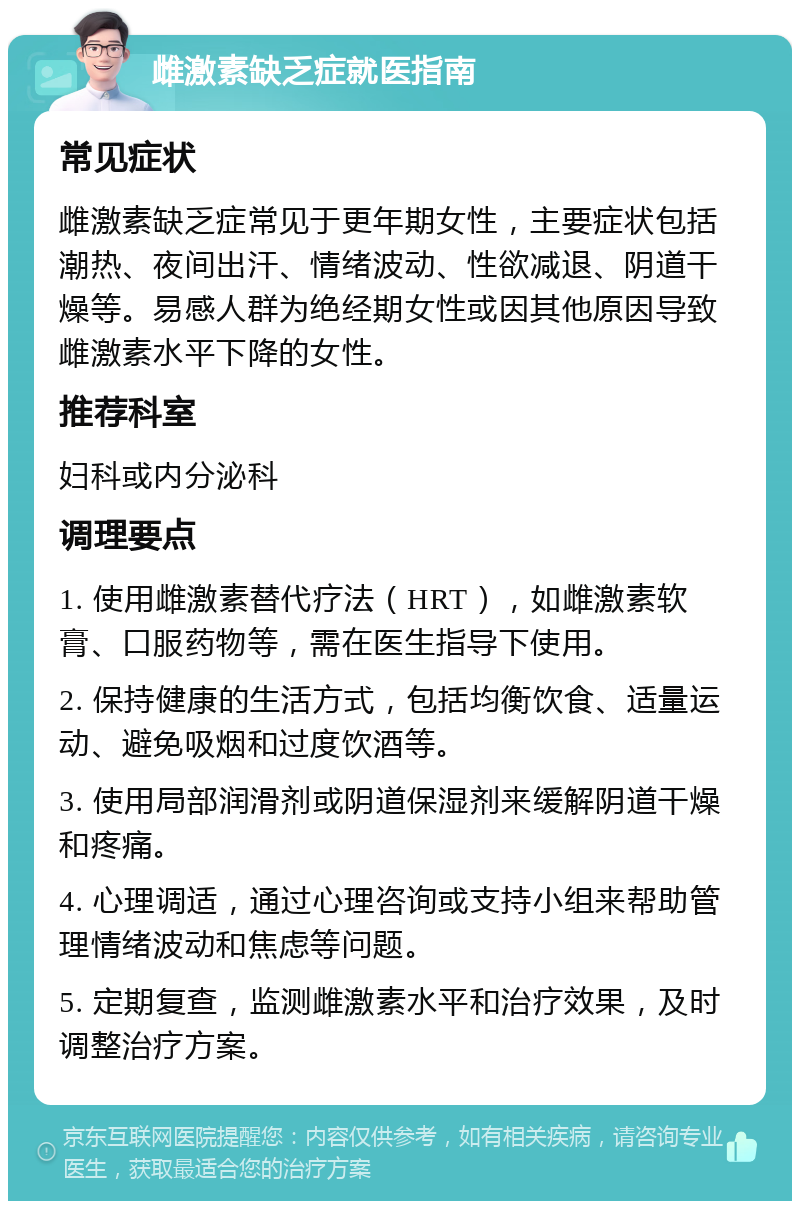 雌激素缺乏症就医指南 常见症状 雌激素缺乏症常见于更年期女性，主要症状包括潮热、夜间出汗、情绪波动、性欲减退、阴道干燥等。易感人群为绝经期女性或因其他原因导致雌激素水平下降的女性。 推荐科室 妇科或内分泌科 调理要点 1. 使用雌激素替代疗法（HRT），如雌激素软膏、口服药物等，需在医生指导下使用。 2. 保持健康的生活方式，包括均衡饮食、适量运动、避免吸烟和过度饮酒等。 3. 使用局部润滑剂或阴道保湿剂来缓解阴道干燥和疼痛。 4. 心理调适，通过心理咨询或支持小组来帮助管理情绪波动和焦虑等问题。 5. 定期复查，监测雌激素水平和治疗效果，及时调整治疗方案。