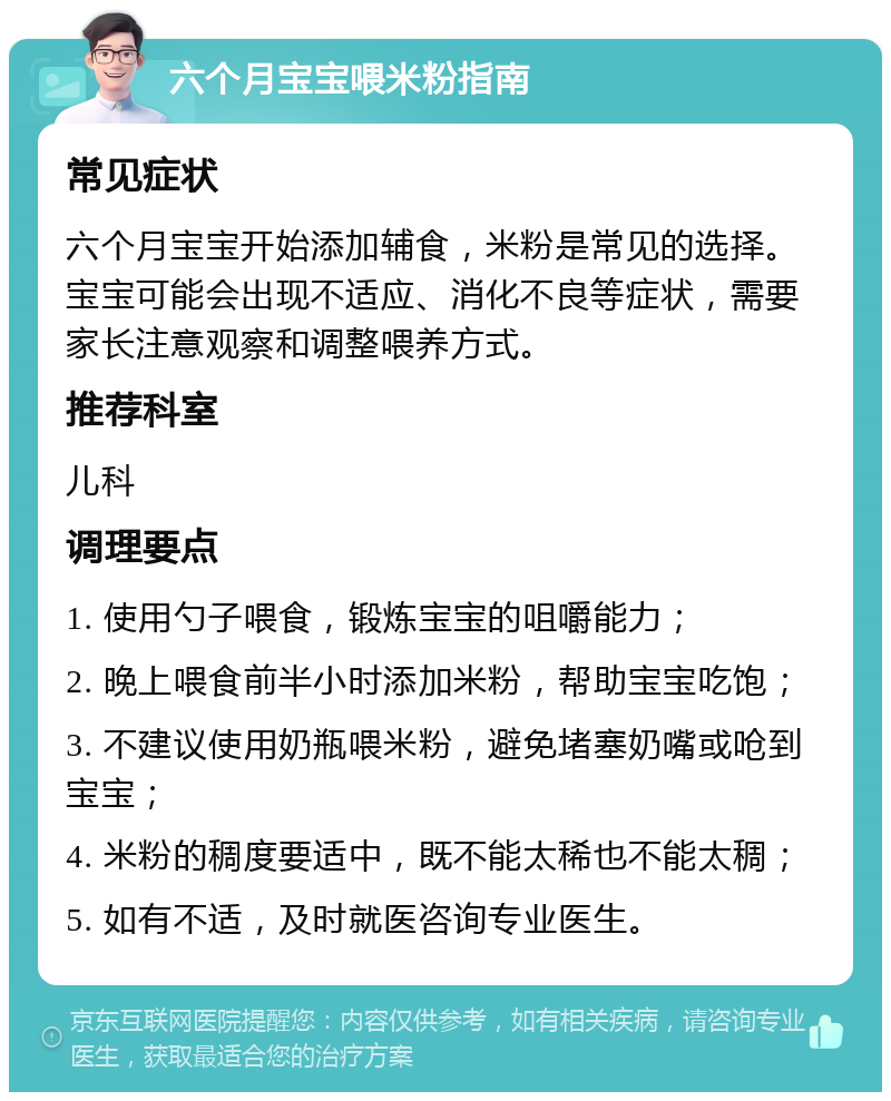 六个月宝宝喂米粉指南 常见症状 六个月宝宝开始添加辅食，米粉是常见的选择。宝宝可能会出现不适应、消化不良等症状，需要家长注意观察和调整喂养方式。 推荐科室 儿科 调理要点 1. 使用勺子喂食，锻炼宝宝的咀嚼能力； 2. 晚上喂食前半小时添加米粉，帮助宝宝吃饱； 3. 不建议使用奶瓶喂米粉，避免堵塞奶嘴或呛到宝宝； 4. 米粉的稠度要适中，既不能太稀也不能太稠； 5. 如有不适，及时就医咨询专业医生。