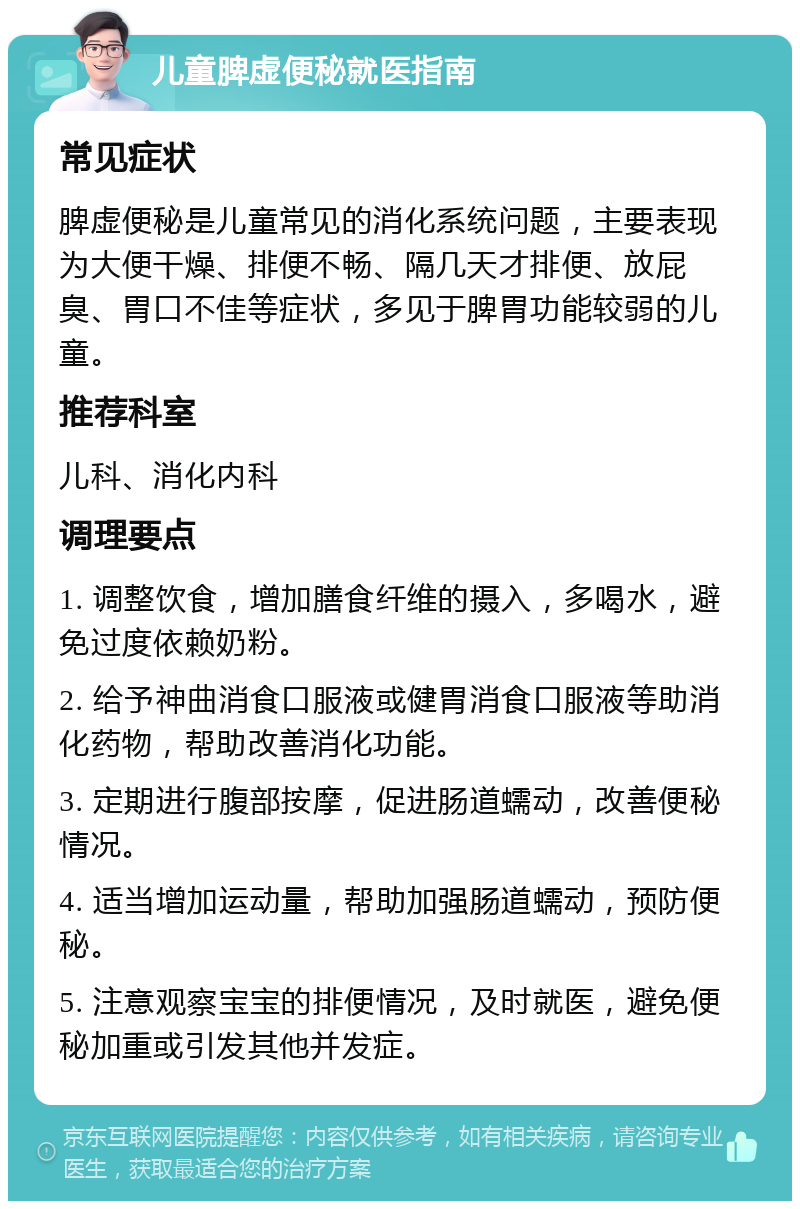 儿童脾虚便秘就医指南 常见症状 脾虚便秘是儿童常见的消化系统问题，主要表现为大便干燥、排便不畅、隔几天才排便、放屁臭、胃口不佳等症状，多见于脾胃功能较弱的儿童。 推荐科室 儿科、消化内科 调理要点 1. 调整饮食，增加膳食纤维的摄入，多喝水，避免过度依赖奶粉。 2. 给予神曲消食口服液或健胃消食口服液等助消化药物，帮助改善消化功能。 3. 定期进行腹部按摩，促进肠道蠕动，改善便秘情况。 4. 适当增加运动量，帮助加强肠道蠕动，预防便秘。 5. 注意观察宝宝的排便情况，及时就医，避免便秘加重或引发其他并发症。