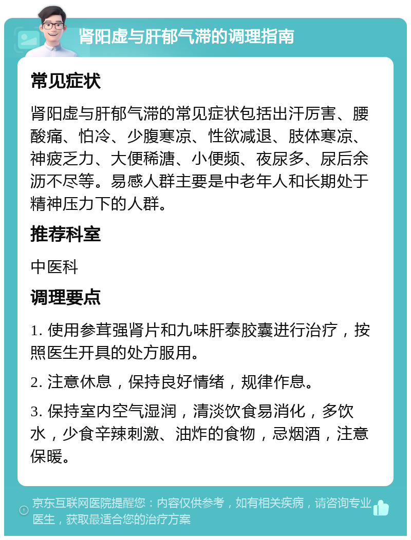 肾阳虚与肝郁气滞的调理指南 常见症状 肾阳虚与肝郁气滞的常见症状包括出汗厉害、腰酸痛、怕冷、少腹寒凉、性欲减退、肢体寒凉、神疲乏力、大便稀溏、小便频、夜尿多、尿后余沥不尽等。易感人群主要是中老年人和长期处于精神压力下的人群。 推荐科室 中医科 调理要点 1. 使用参茸强肾片和九味肝泰胶囊进行治疗，按照医生开具的处方服用。 2. 注意休息，保持良好情绪，规律作息。 3. 保持室内空气湿润，清淡饮食易消化，多饮水，少食辛辣刺激、油炸的食物，忌烟酒，注意保暖。