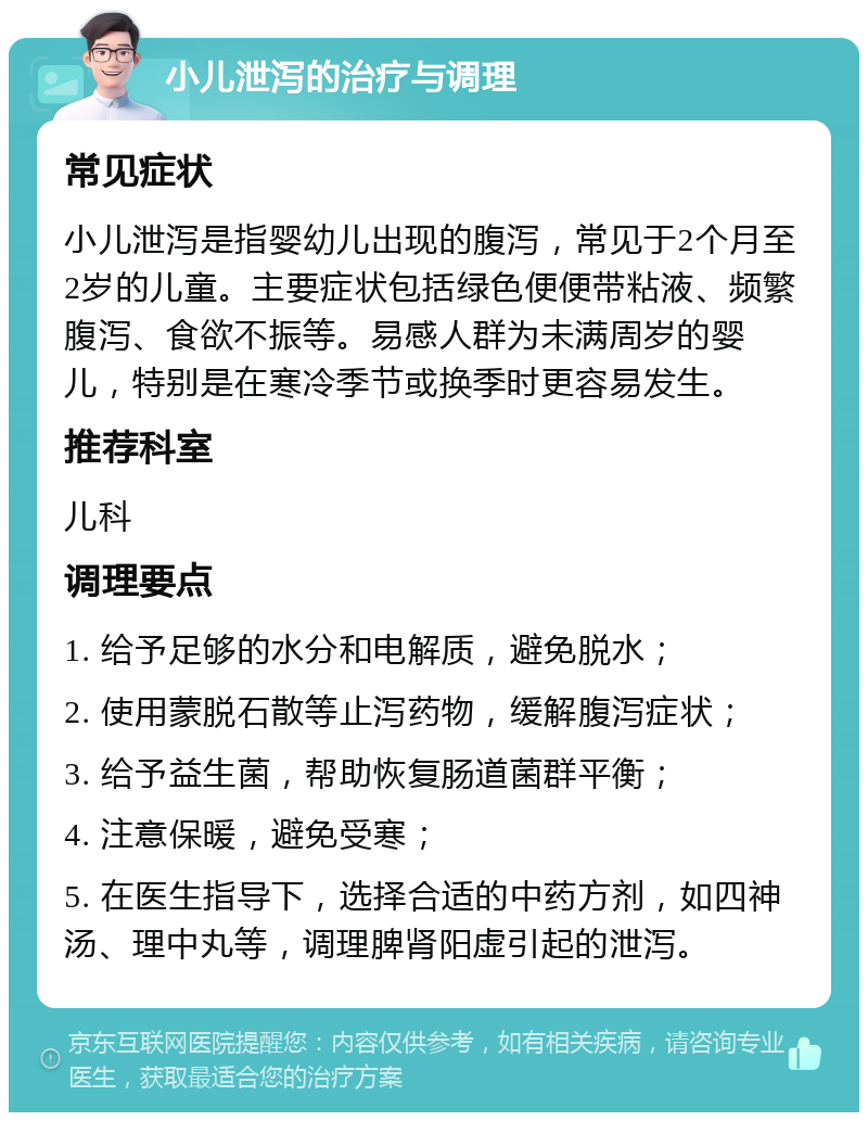 小儿泄泻的治疗与调理 常见症状 小儿泄泻是指婴幼儿出现的腹泻，常见于2个月至2岁的儿童。主要症状包括绿色便便带粘液、频繁腹泻、食欲不振等。易感人群为未满周岁的婴儿，特别是在寒冷季节或换季时更容易发生。 推荐科室 儿科 调理要点 1. 给予足够的水分和电解质，避免脱水； 2. 使用蒙脱石散等止泻药物，缓解腹泻症状； 3. 给予益生菌，帮助恢复肠道菌群平衡； 4. 注意保暖，避免受寒； 5. 在医生指导下，选择合适的中药方剂，如四神汤、理中丸等，调理脾肾阳虚引起的泄泻。