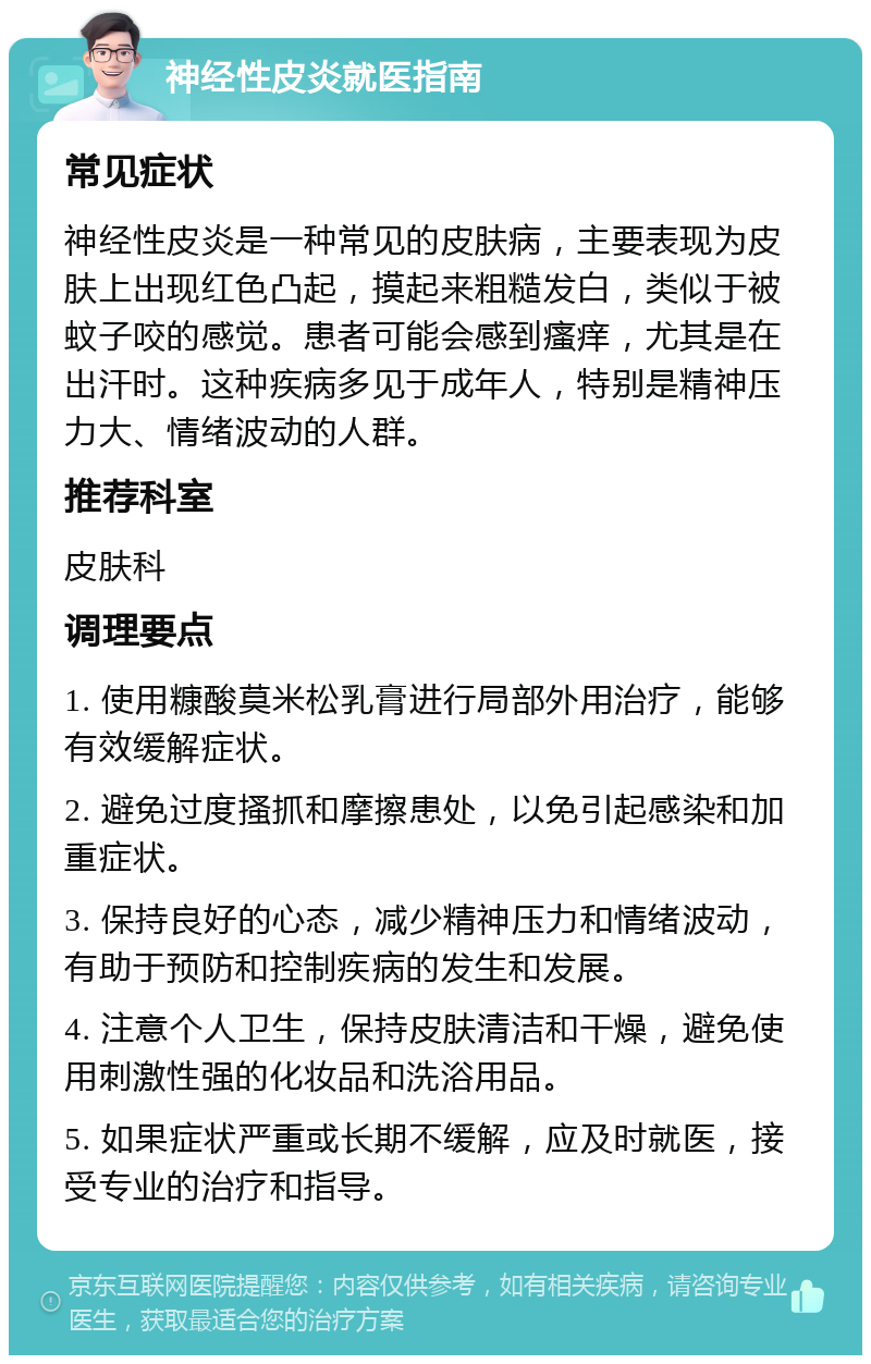 神经性皮炎就医指南 常见症状 神经性皮炎是一种常见的皮肤病，主要表现为皮肤上出现红色凸起，摸起来粗糙发白，类似于被蚊子咬的感觉。患者可能会感到瘙痒，尤其是在出汗时。这种疾病多见于成年人，特别是精神压力大、情绪波动的人群。 推荐科室 皮肤科 调理要点 1. 使用糠酸莫米松乳膏进行局部外用治疗，能够有效缓解症状。 2. 避免过度搔抓和摩擦患处，以免引起感染和加重症状。 3. 保持良好的心态，减少精神压力和情绪波动，有助于预防和控制疾病的发生和发展。 4. 注意个人卫生，保持皮肤清洁和干燥，避免使用刺激性强的化妆品和洗浴用品。 5. 如果症状严重或长期不缓解，应及时就医，接受专业的治疗和指导。