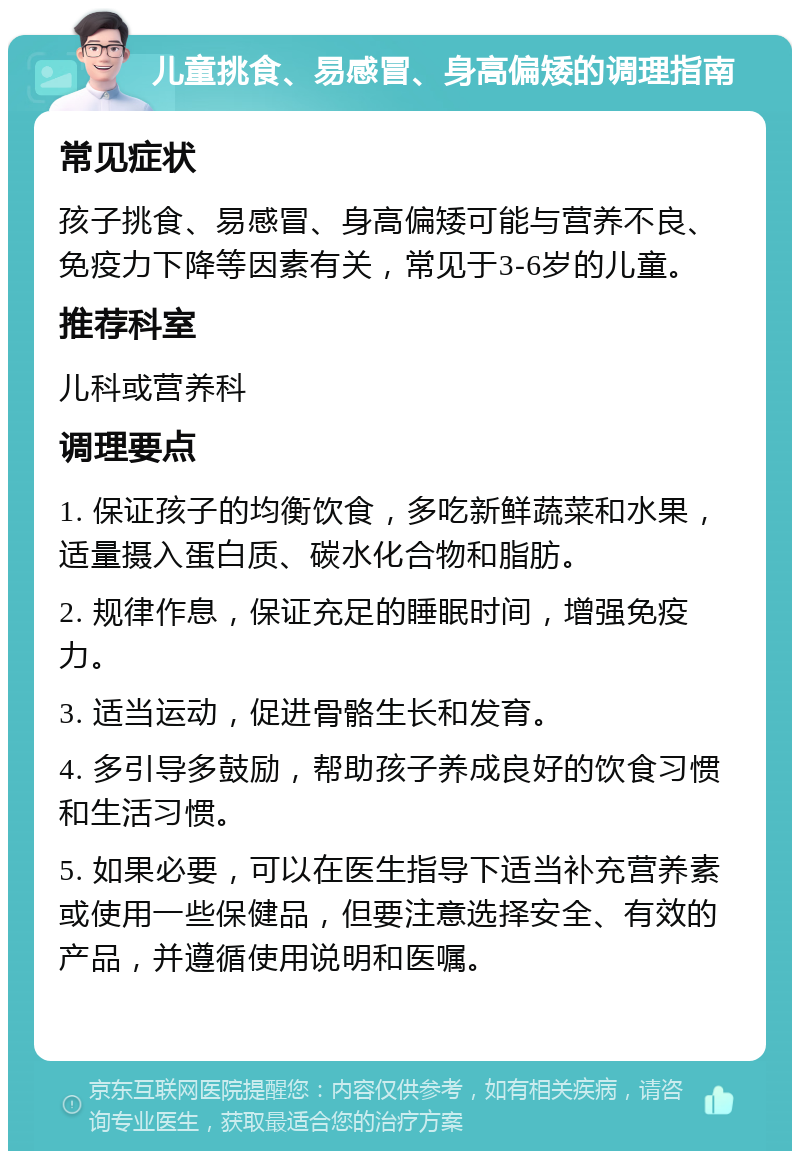 儿童挑食、易感冒、身高偏矮的调理指南 常见症状 孩子挑食、易感冒、身高偏矮可能与营养不良、免疫力下降等因素有关，常见于3-6岁的儿童。 推荐科室 儿科或营养科 调理要点 1. 保证孩子的均衡饮食，多吃新鲜蔬菜和水果，适量摄入蛋白质、碳水化合物和脂肪。 2. 规律作息，保证充足的睡眠时间，增强免疫力。 3. 适当运动，促进骨骼生长和发育。 4. 多引导多鼓励，帮助孩子养成良好的饮食习惯和生活习惯。 5. 如果必要，可以在医生指导下适当补充营养素或使用一些保健品，但要注意选择安全、有效的产品，并遵循使用说明和医嘱。