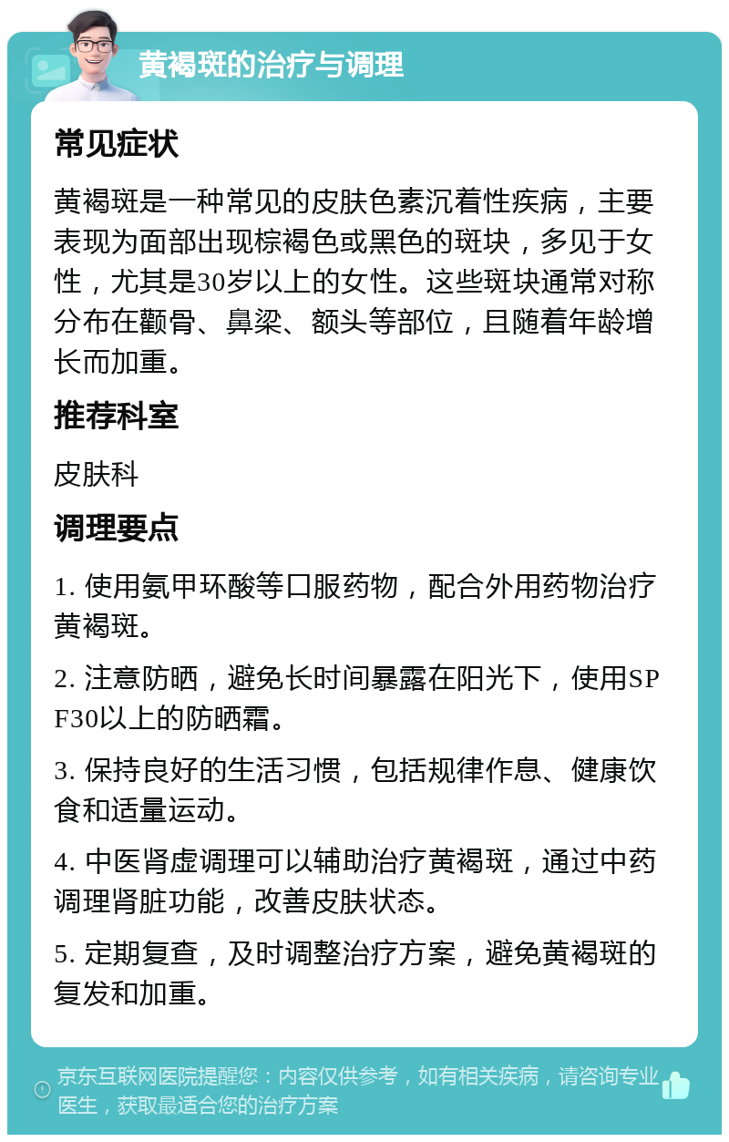 黄褐斑的治疗与调理 常见症状 黄褐斑是一种常见的皮肤色素沉着性疾病，主要表现为面部出现棕褐色或黑色的斑块，多见于女性，尤其是30岁以上的女性。这些斑块通常对称分布在颧骨、鼻梁、额头等部位，且随着年龄增长而加重。 推荐科室 皮肤科 调理要点 1. 使用氨甲环酸等口服药物，配合外用药物治疗黄褐斑。 2. 注意防晒，避免长时间暴露在阳光下，使用SPF30以上的防晒霜。 3. 保持良好的生活习惯，包括规律作息、健康饮食和适量运动。 4. 中医肾虚调理可以辅助治疗黄褐斑，通过中药调理肾脏功能，改善皮肤状态。 5. 定期复查，及时调整治疗方案，避免黄褐斑的复发和加重。